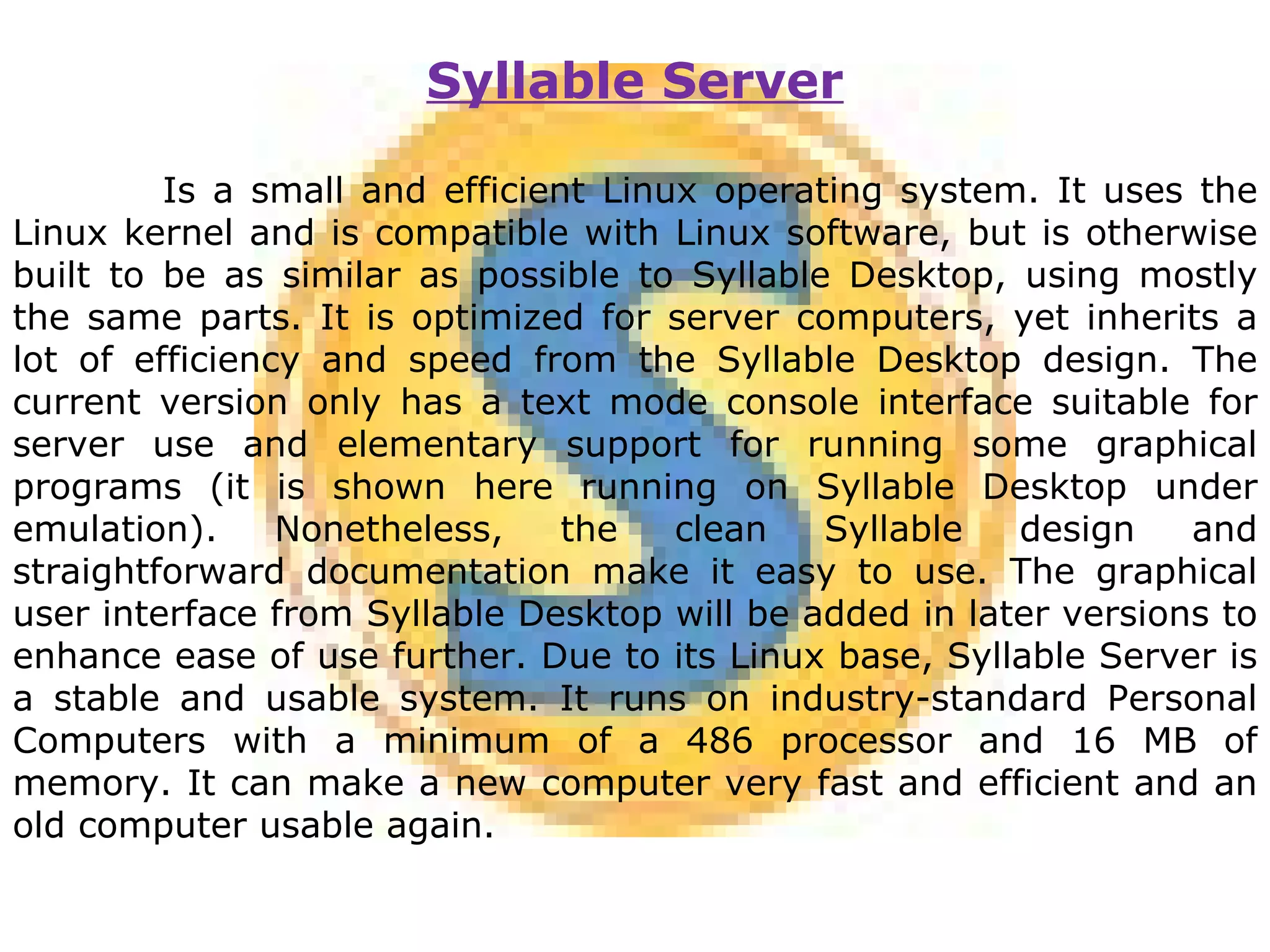 Syllable Server Is a small and efficient Linux operating system. It uses the Linux kernel and is compatible with Linux software, but is otherwise built to be as similar as possible to Syllable Desktop, using mostly the same parts. It is optimized for server computers, yet inherits a lot of efficiency and speed from the Syllable Desktop design. The current version only has a text mode console interface suitable for server use and elementary support for running some graphical programs (it is shown here running on Syllable Desktop under emulation). Nonetheless, the clean Syllable design and straightforward documentation make it easy to use. The graphical user interface from Syllable Desktop will be added in later versions to enhance ease of use further. Due to its Linux base, Syllable Server is a stable and usable system. It runs on industry-standard Personal Computers with a minimum of a 486 processor and 16 MB of memory. It can make a new computer very fast and efficient and an old computer usable again. 