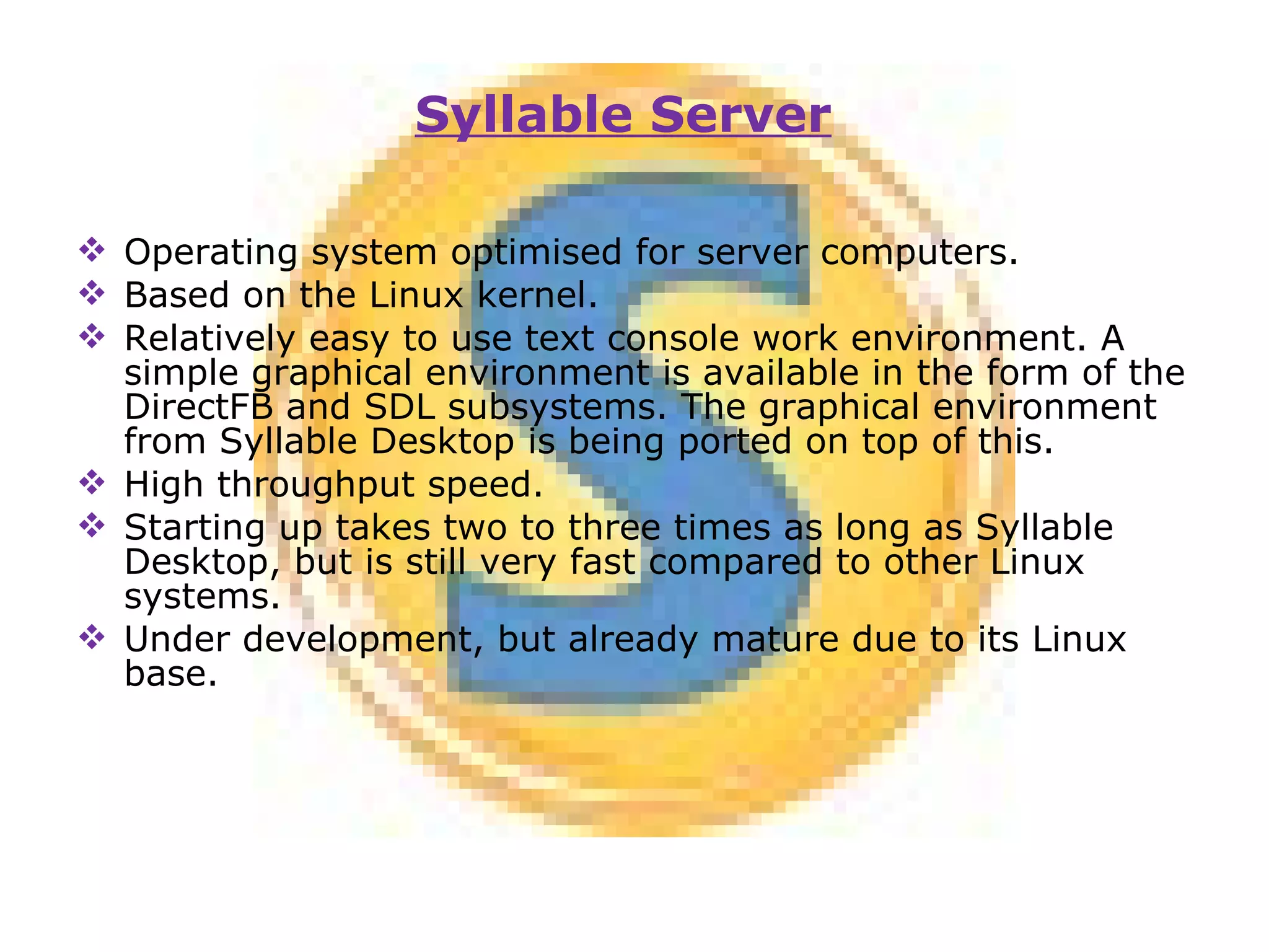 Operating system optimised for server computers. Based on the Linux kernel. Relatively easy to use text console work environment. A simple graphical environment is available in the form of the DirectFB and SDL subsystems. The graphical environment from Syllable Desktop is being ported on top of this. High throughput speed. Starting up takes two to three times as long as Syllable Desktop, but is still very fast compared to other Linux systems. Under development, but already mature due to its Linux base. Syllable Server 