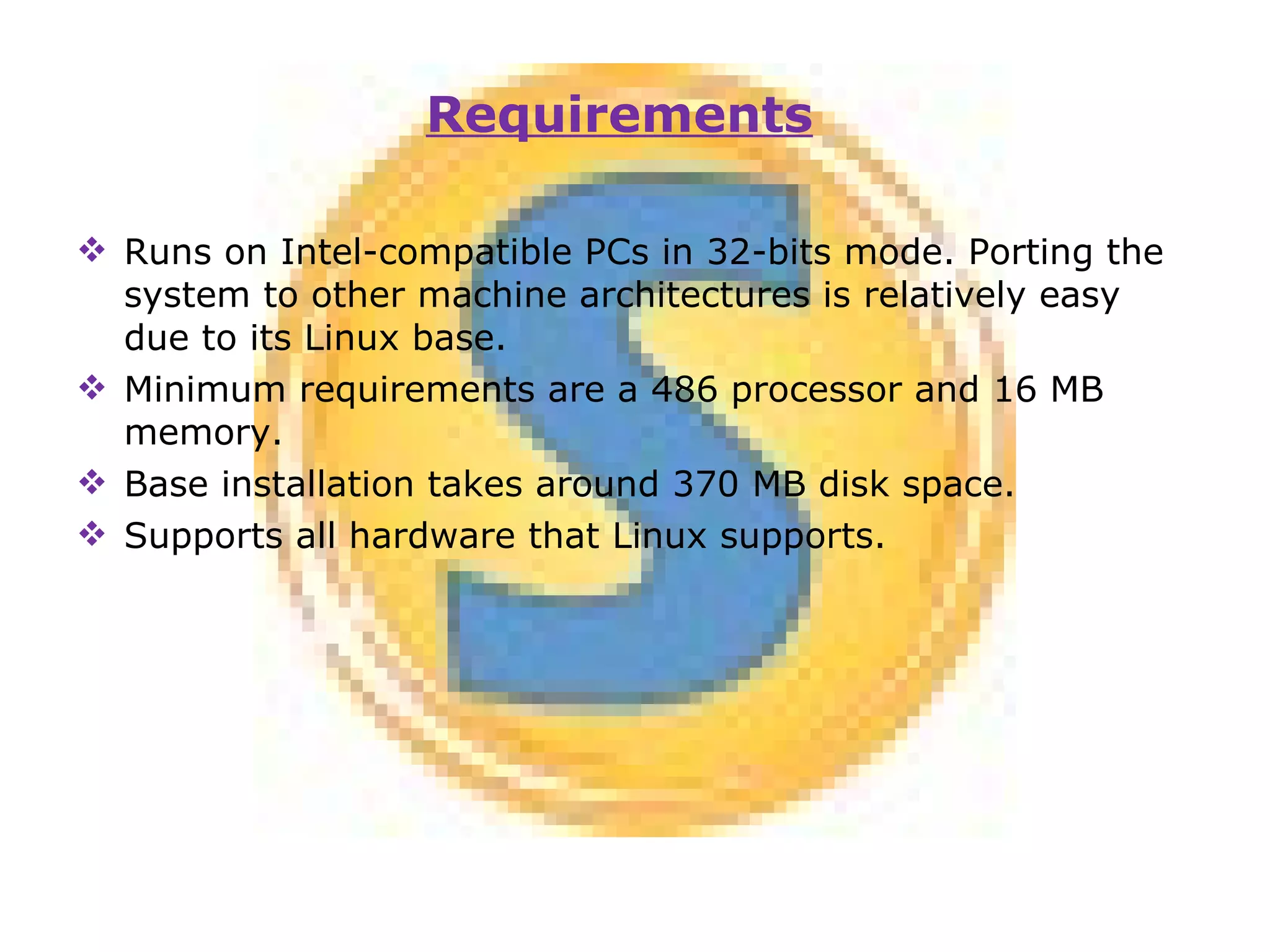 Runs on Intel-compatible PCs in 32-bits mode. Porting the system to other machine architectures is relatively easy due to its Linux base. Minimum requirements are a 486 processor and 16 MB memory. Base installation takes around 370 MB disk space. Supports all hardware that Linux supports. Requirements 