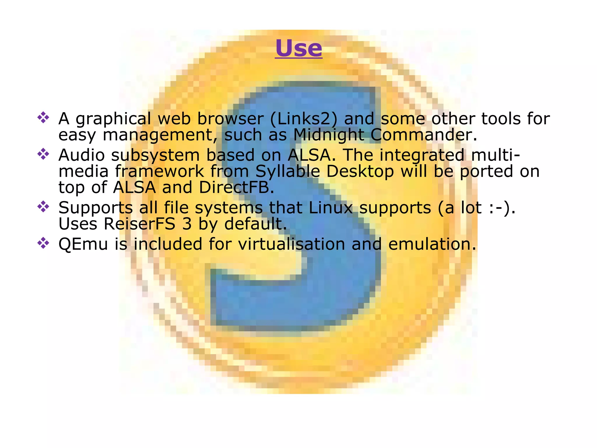 A graphical web browser (Links2) and some other tools for easy management, such as Midnight Commander. Audio subsystem based on ALSA. The integrated multi-media framework from Syllable Desktop will be ported on top of ALSA and DirectFB. Supports all file systems that Linux supports (a lot :-). Uses ReiserFS 3 by default. QEmu is included for virtualisation and emulation. Use 