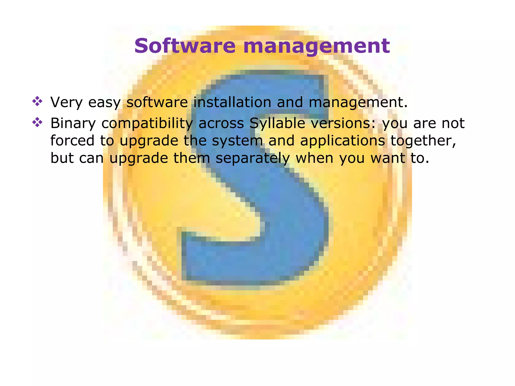 Very easy software installation and management. Binary compatibility across Syllable versions: you are not forced to upgrade the system and applications together, but can upgrade them separately when you want to. Software management 