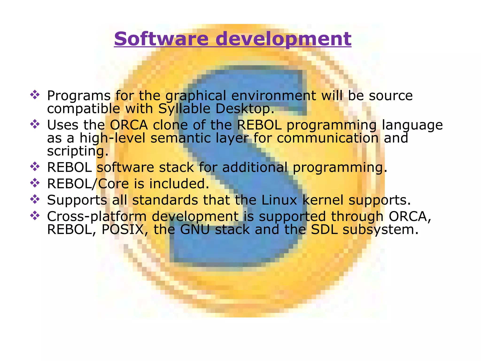Programs for the graphical environment will be source compatible with Syllable Desktop. Uses the ORCA clone of the REBOL programming language as a high-level semantic layer for communication and scripting. REBOL software stack for additional programming. REBOL/Core is included. Supports all standards that the Linux kernel supports. Cross-platform development is supported through ORCA, REBOL, POSIX, the GNU stack and the SDL subsystem. Software development 
