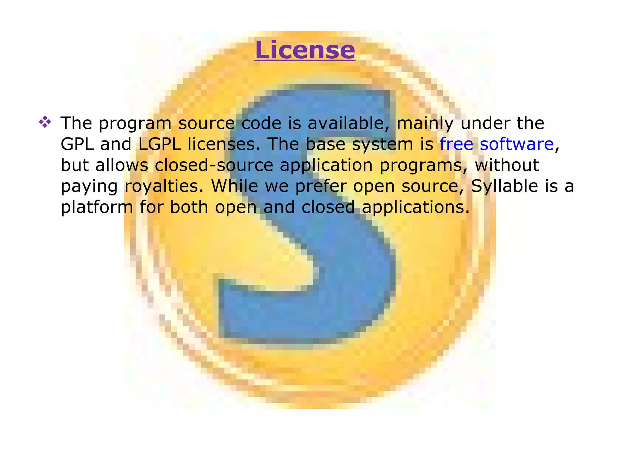 The program source code is available, mainly under the GPL and LGPL licenses. The base system is  free software , but allows closed-source application programs, without paying royalties. While we prefer open source, Syllable is a platform for both open and closed applications. License 