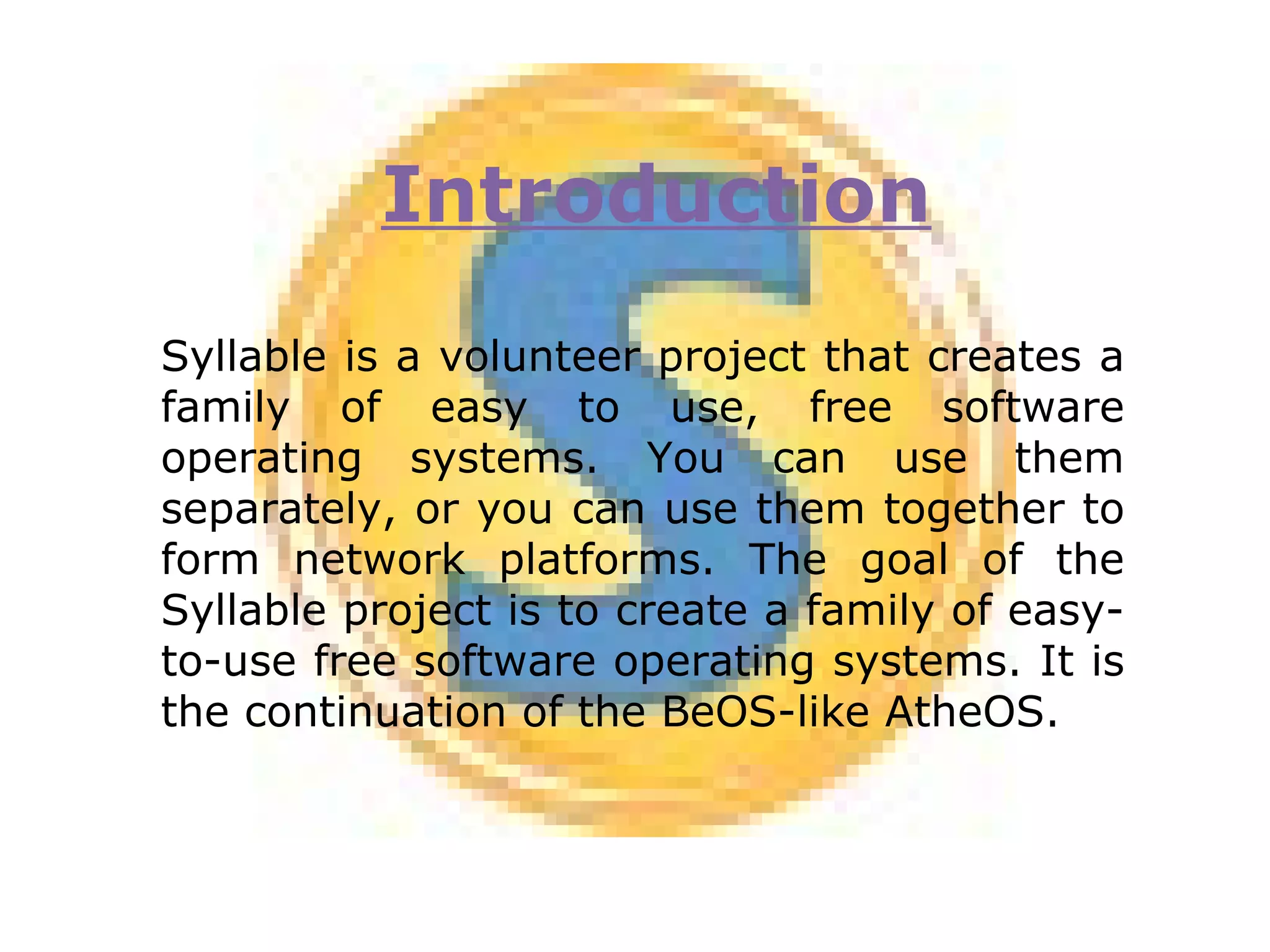 Introduction Syllable is a volunteer project that creates a family of easy to use, free software operating systems. You can use them separately, or you can use them together to form network platforms. The goal of the Syllable project is to create a family of easy-to-use free software operating systems. It is the continuation of the BeOS-like AtheOS. 