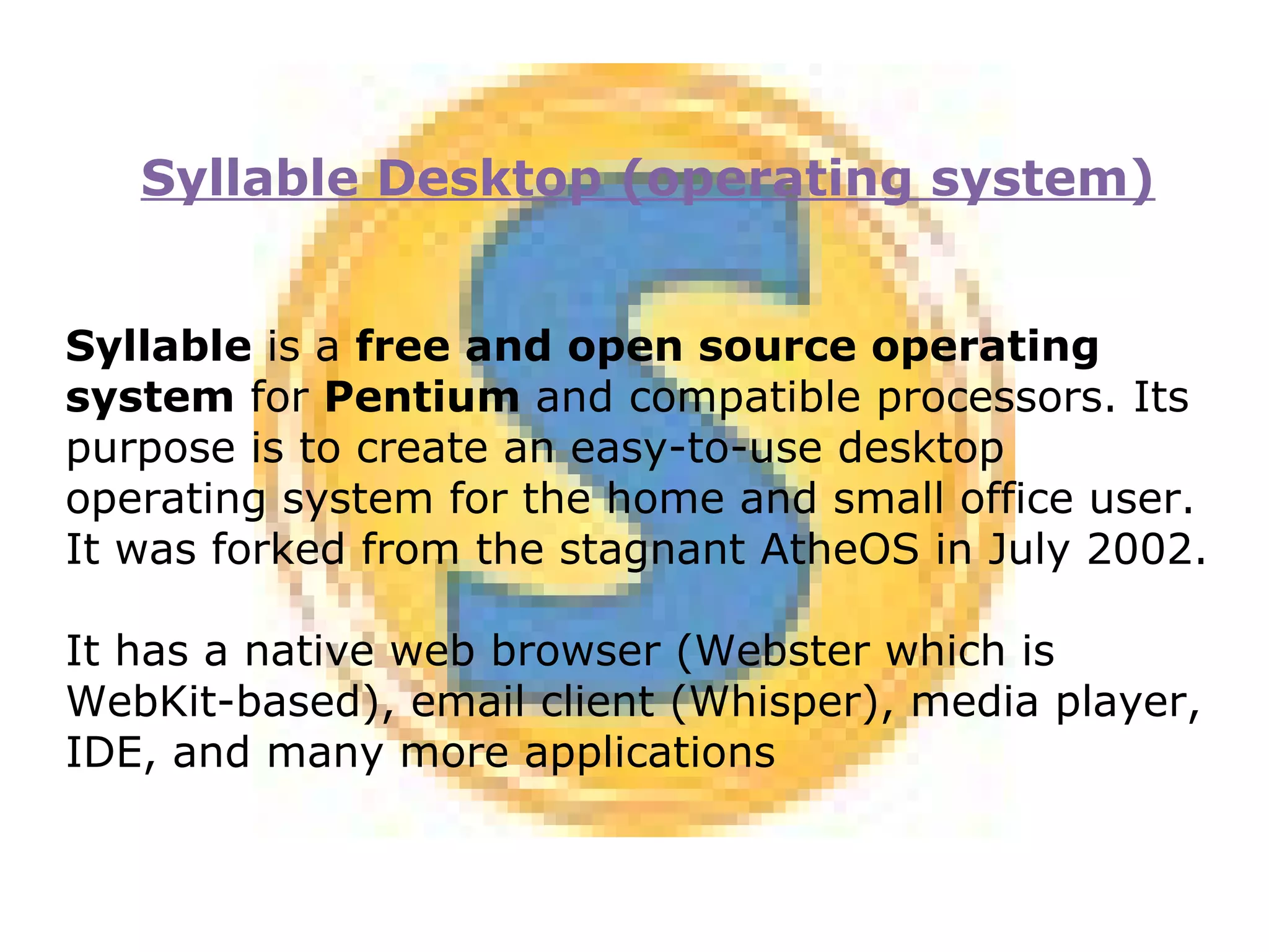 Syllable Desktop (operating system) Syllable  is a  free and open source operating system  for  Pentium  and compatible processors. Its purpose is to create an easy-to-use desktop operating system for the home and small office user. It was forked from the stagnant AtheOS in July 2002. It has a native web browser (Webster which is WebKit-based), email client (Whisper), media player, IDE, and many more applications 