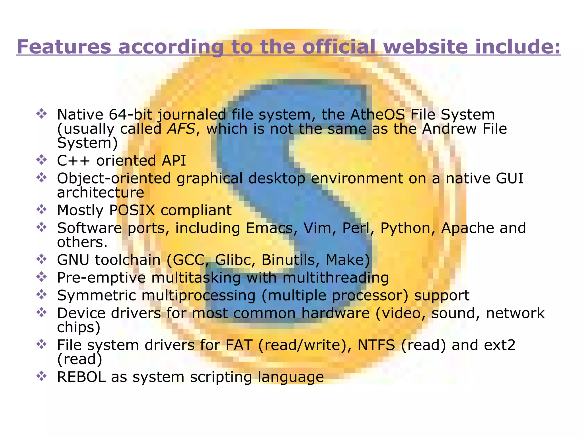 Native 64-bit journaled file system, the AtheOS File System (usually called  AFS , which is not the same as the Andrew File System) C++ oriented API Object-oriented graphical desktop environment on a native GUI architecture Mostly POSIX compliant Software ports, including Emacs, Vim, Perl, Python, Apache and others. GNU toolchain (GCC, Glibc, Binutils, Make) Pre-emptive multitasking with multithreading Symmetric multiprocessing (multiple processor) support Device drivers for most common hardware (video, sound, network chips) File system drivers for FAT (read/write), NTFS (read) and ext2 (read) REBOL as system scripting language Features according to the official website include: 