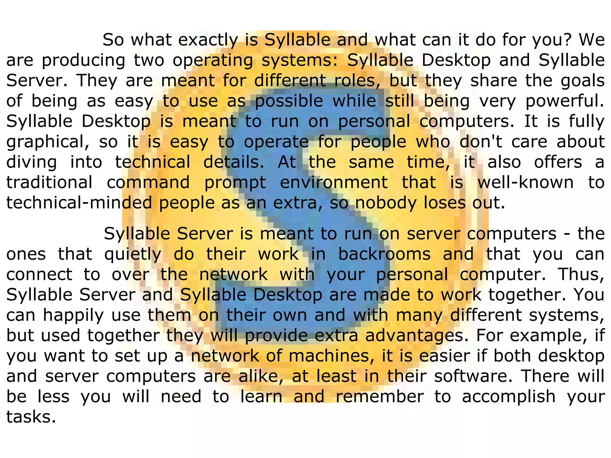 So what exactly is Syllable and what can it do for you? We are producing two operating systems: Syllable Desktop and Syllable Server. They are meant for different roles, but they share the goals of being as easy to use as possible while still being very powerful. Syllable Desktop is meant to run on personal computers. It is fully graphical, so it is easy to operate for people who don't care about diving into technical details. At the same time, it also offers a traditional command prompt environment that is well-known to technical-minded people as an extra, so nobody loses out.  Syllable Server is meant to run on server computers - the ones that quietly do their work in backrooms and that you can connect to over the network with your personal computer. Thus, Syllable Server and Syllable Desktop are made to work together. You can happily use them on their own and with many different systems, but used together they will provide extra advantages. For example, if you want to set up a network of machines, it is easier if both desktop and server computers are alike, at least in their software. There will be less you will need to learn and remember to accomplish your tasks. 