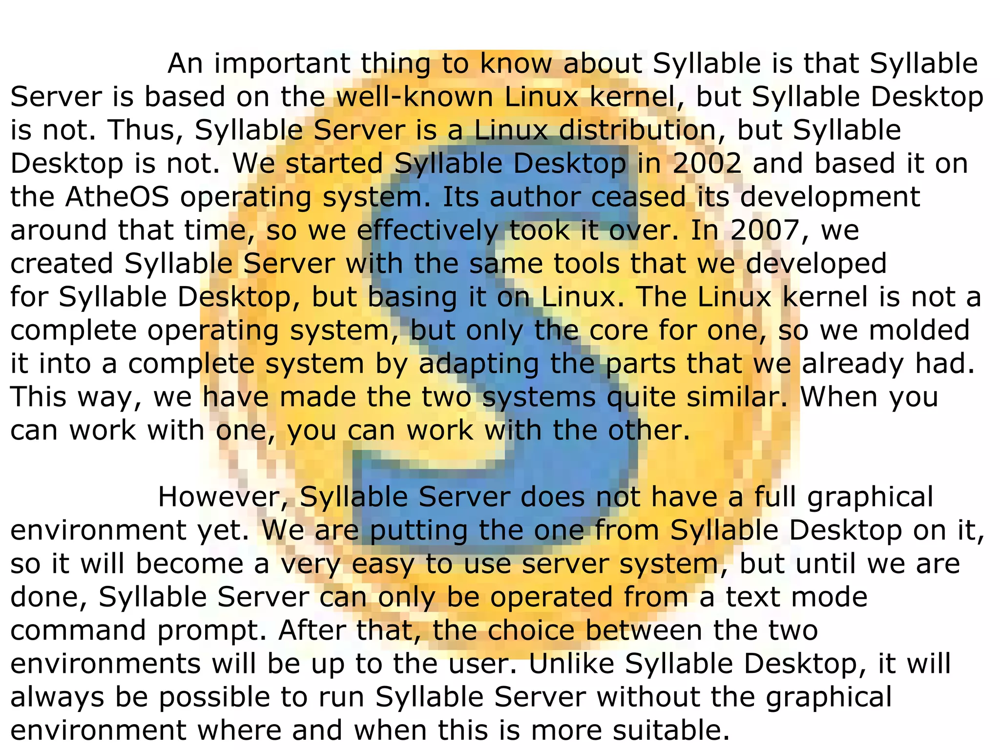 An important thing to know about Syllable is that Syllable Server is based on the well-known Linux kernel, but Syllable Desktop is not. Thus, Syllable Server is a Linux distribution, but Syllable Desktop is not. We started Syllable Desktop in 2002 and based it on the AtheOS operating system. Its author ceased its development around that time, so we effectively took it over. In 2007, we created Syllable Server with the same tools that we developed for Syllable Desktop, but basing it on Linux. The Linux kernel is not a complete operating system, but only the core for one, so we molded it into a complete system by adapting the parts that we already had. This way, we have made the two systems quite similar. When you can work with one, you can work with the other. However, Syllable Server does not have a full graphical environment yet. We are putting the one from Syllable Desktop on it, so it will become a very easy to use server system, but until we are done, Syllable Server can only be operated from a text mode command prompt. After that, the choice between the two environments will be up to the user. Unlike Syllable Desktop, it will always be possible to run Syllable Server without the graphical environment where and when this is more suitable. 