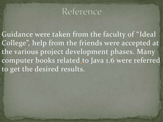 Guidance were taken from the faculty of “Ideal
College”, help from the friends were accepted at
the various project development phases. Many
computer books related to Java 1.6 were referred
to get the desired results.
 