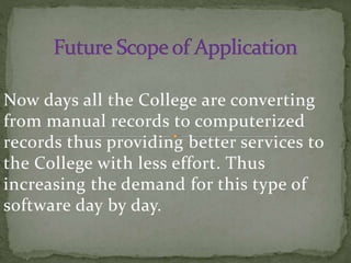 Now days all the College are converting
from manual records to computerized
records thus providing better services to
the College with less effort. Thus
increasing the demand for this type of
software day by day.
 