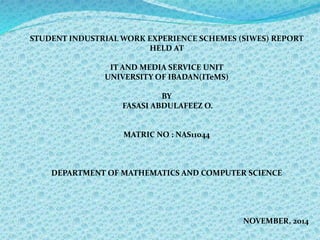 STUDENT INDUSTRIAL WORK EXPERIENCE SCHEMES (SIWES) REPORT 
HELD AT 
IT AND MEDIA SERVICE UNIT 
UNIVERSITY OF IBADAN(ITeMS) 
BY 
FASASI ABDULAFEEZ O. 
MATRIC NO : NAS11044 
DEPARTMENT OF MATHEMATICS AND COMPUTER SCIENCE 
NOVEMBER, 2014 
 