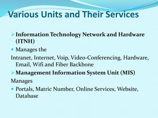 Various Units and Their Services 
Information Technology Network and Hardware 
(ITNH) 
 Manages the 
Intranet, Internet, Voip, Video-Conferencing, Hardware, 
Email, Wifi and Fiber Backbone 
Management Information System Unit (MIS) 
Manages 
 Portals, Matric Number, Online Services, Website, 
Database 
 