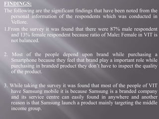 FINDINGS:
The following are the significant findings that have been noted from the
personal information of the respondents which was conducted in
Vellore.
1.From the survey it was found that there were 87% male respondent
and 13% female respondent because ratio of Male: Female in VIT is
not balanced.
2. Most of the people depend upon brand while purchasing a
Smartphone because they feel that brand play a important role while
purchasing in branded product they don’t have to inspect the quality
of the product.
3. While taking the survey it was found that most of the people of VIT
have Samsung mobile it is because Samsung is a branded company
and its service centre can easily found in anywhere and another
reason is that Samsung launch a product mainly targeting the middle
income group.
 