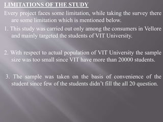LIMITATIONS OF THE STUDY
Every project faces some limitation, while taking the survey there
are some limitation which is mentioned below.
1. This study was carried out only among the consumers in Vellore
and mainly targeted the students of VIT University.
2. With respect to actual population of VIT University the sample
size was too small since VIT have more than 20000 students.
3. The sample was taken on the basis of convenience of the
student since few of the students didn’t fill the all 20 question.
 
