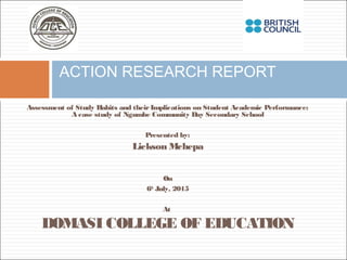 Assessment of Study Habits and theirImplications on Student Academic Performance:
A case study of Ngumbe Community Day Secondary School
Presented by:
Lickson Mchepa
On
6th
July, 2015
At
DOMASI COLLEGE OF EDUCATION
ACTION RESEARCH REPORT
 