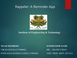 Rappeler: A Reminder App
Institute of Engineering & Technology
TEAM MEMBERS SUPERVISOR NAME
VIKAS GOYAL(151500602) MR. . AKASH YADAV
SYED AJAZ HAIDER ZAIDI(151500568) ASST. PROF. DEPT. OF CEA
 