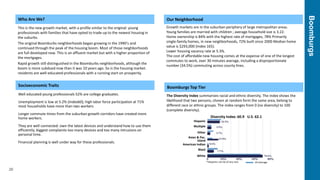 Boomburgs
20
Who Are We?
This is the new growth market, with a profile similar to the original: young
professionals with families that have opted to trade up to the newest housing in
the suburbs.
The original Boomburbs neighborhoods began growing in the 1990’s and
continued through the peak of the housing boom. Most of those neighborhoods
are full developed now. This is an affluent market but with a higher proportion of
the mortgages.
Rapid growth still distinguished in the Boomburbs neighborhoods, although the
boom is more subdued now than it was 10 years ago. So is the housing market.
residents are well-educated professionals with a running start on prosperity.
Socioeconomic Traits
Well educated young professionals 52% are college graduates.
Unemployment is low at 5.2% (Index60); high labor force participation at 71%
most households have more than two workers
Longer commute times from the suburban growth corridors have created more
home workers.
They are well connected: own the latest devices and understand how to use them
efficiently; biggest complaints-too many devices and too many intrusions on
personal time.
Financial planning is well under way for these professionals.
Our Neighborhood
Growth markets are in the suburban periphery of large metropolitan areas.
Young families are married with children ; average household size is 3.22.
Home ownership is 84% with the highest rate of mortgages, 78% Primarily
single-family homes, in new neighborhoods, 72% built since 2000 Median home
value is $293,000 (Index 165).
Lower housing vacancy rate at 5.3%.
The cost of affordable new housing comes at the expense of one of the longest
commutes to work, over 30 minutes average, including a disproportionate
number (34.5%) commuting across county lines.
Boomburgs Top Tier
The Diversity Index summarizes racial and ethnic diversity. The index shows the
likelihood that two persons, chosen at random form the same area, belong to
different race or ethnic groups. The index ranges from 0 (no diversity) to 100
(complete diversity).
Diversity Index: 60.9 U.S. 62.1
Hispanic
Multiple
Other
Asian & Pac.
Island
American Indian
Black
White
*Hispanics can be of any race US Average
 
