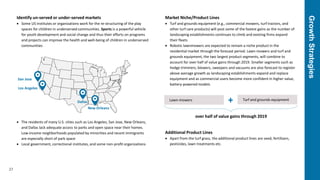 GrowthStrategies
27
Identify un-served or under-served markets
 Some US institutes or organizations work for the re-structuring of the play
spaces for children in underserved communities. Sports is a powerful vehicle
for youth development and social change and thus their efforts on programs
and projects can improve the health and well-being of children in underserved
communities
 The residents of many U.S. cities such as Los Angeles, San Jose, New Orleans,
and Dallas lack adequate access to parks and open space near their homes.
Low-income neighborhoods populated by minorities and recent immigrants
are especially short of park space
 Local government, correctional institutes, and some non-profit organizations
Market Niche/Product Lines
 Turf and grounds equipment (e.g., commercial mowers, turf tractors, and
other turf care products) will post some of the fastest gains as the number of
landscaping establishments continues to climb and existing firms expand
their fleets
 Robotic lawnmowers are expected to remain a niche product in the
residential market through the forecast period. Lawn-mowers and turf and
grounds equipment, the two largest product segments, will combine to
account for over half of value gains through 2019. Smaller segments such as
hedge trimmers, blowers, sweepers and vacuums are also forecast to register
above average growth as landscaping establishments expand and replace
equipment and as commercial users become more confident in higher value,
battery-powered models
Additional Product Lines
 Apart from the turf grass, the additional product lines are seed, fertilizers,
pesticides, lawn treatments etc.
Los Angeles
San Jose
New Orleans
Dallas Lawn-mowers Turf and grounds equipment+
over half of value gains through 2019
 