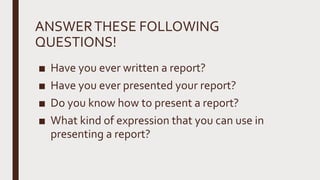 ANSWERTHESE FOLLOWING
QUESTIONS!
■ Have you ever written a report?
■ Have you ever presented your report?
■ Do you know how to present a report?
■ What kind of expression that you can use in
presenting a report?
 
