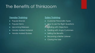 The Benefits of Thinkzoom 
Vendor Training 
 Popular Brands 
 Popular Items 
 Upcoming Releases 
 Vendor Added Material 
 Vendor Added Quizzes 
Sales Training 
 Customer Personality Types 
 How to ask the Right Questions 
 Dealing with Objections 
 Dealing with Angry Customers 
 Selling the Benefits 
 Becoming a Better Listener 
 Closing the Sale 
 
