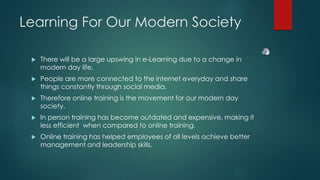 Learning For Our Modern Society 
 There will be a large upswing in e-Learning due to a change in 
modern day life. 
 People are more connected to the internet everyday and share 
things constantly through social media. 
 Therefore online training is the movement for our modern day 
society. 
 In person training has become outdated and expensive, making it 
less efficient when compared to online training. 
 Online training has helped employees of all levels achieve better 
management and leadership skills. 
 