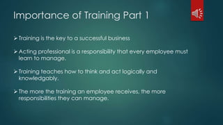 Importance of Training Part 1 
 Training is the key to a successful business 
 Acting professional is a responsibility that every employee must 
learn to manage. 
 Training teaches how to think and act logically and 
knowledgably. 
 The more the training an employee receives, the more 
responsibilities they can manage. 
 