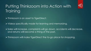 Putting Thinkzoom into Action with 
Training 
 Thinkzoom is an asset to TigerDirect. 
 Videos specifically made for learning and memorizing. 
Sales will increase, complaints will go down, accidents will decrease, 
and returns will become a thing of the past. 
 Thinkzoom will make TigerDirect the to-go place for shopping. 
 
