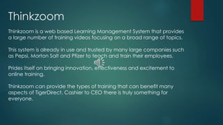 Thinkzoom 
Thinkzoom is a web based Learning Management System that provides 
a large number of training videos focusing on a broad range of topics. 
This system is already in use and trusted by many large companies such 
as Pepsi, Morton Salt and Pfizer to teach and train their employees. 
Prides itself on bringing innovation, effectiveness and excitement to 
online training. 
Thinkzoom can provide the types of training that can benefit many 
aspects of TigerDirect. Cashier to CEO there is truly something for 
everyone. 
 