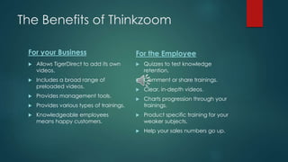 The Benefits of Thinkzoom 
For your Business 
 Allows TigerDirect to add its own 
videos. 
 Includes a broad range of 
preloaded videos. 
 Provides management tools. 
 Provides various types of trainings. 
 Knowledgeable employees 
means happy customers. 
For the Employee 
 Quizzes to test knowledge 
retention. 
 Comment or share trainings. 
 Clear, in-depth videos. 
 Charts progression through your 
trainings. 
 Product specific training for your 
weaker subjects. 
 Help your sales numbers go up. 
 