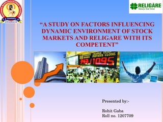   “ A STUDY ON FACTORS INFLUENCING DYNAMIC ENVIRONMENT OF STOCK MARKETS AND RELIGARE WITH ITS COMPETENT” Presented by:- Rohit Gaba Roll no. 1207709  