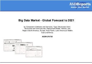 Big Data Market - Global Forecast to 2021
by Component (Software and Services), Type (Structured, Semi-
Structured and Unstructured), Deployment Model, Vertical, and
Region (North America, Europe, Asia-Pacific, Latin America & Middle
East and Africa)
ASDR-270725
 