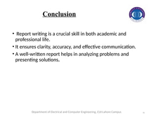 10
• Report writing is a crucial skill in both academic and
professional life.
• It ensures clarity, accuracy, and effective communication.
• A well-written report helps in analyzing problems and
presenting solutions.
Department of Electrical and Computer Engineering, CUI Lahore Campus
Conclusion
 