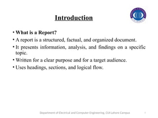 2
Introduction
• What is a Report?
• A report is a structured, factual, and organized document.
• It presents information, analysis, and findings on a specific
topic.
• Written for a clear purpose and for a target audience.
• Uses headings, sections, and logical flow.
Department of Electrical and Computer Engineering, CUI Lahore Campus
 