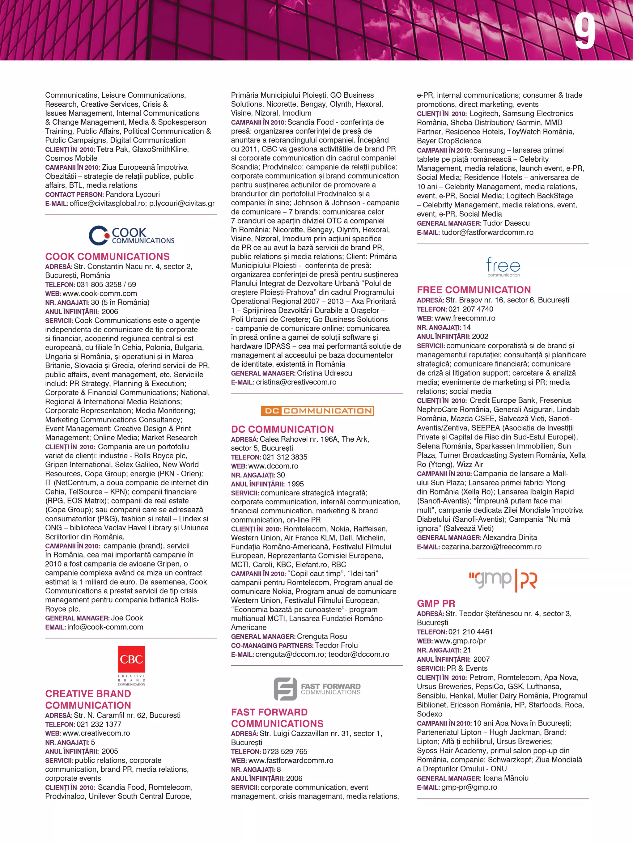 9
TELEFON: 021 201 0011                                                                                           multianual MCTI, Lansarea Funda]iei Româno-
wEB: www.civitas.gr                                                                                             Americane
NR. ANgAjA}I: 4                                                                                                 gENERAL MANAgER: Crengu]a Ro[u
ANUL |NFIIN}~RII: 2008                                                                                          CO-MANAgINg PARTNERS: Teodor Frolu
SERvICII: Corporate Communications,                                                                             E-MAIL: crenguta@dccom.ro; teodor@dccom.ro
                                                        CREATIvE BRANd
Technology Communications, Financial &
Investor Communications, Energy & Industry              COMMUNICATION
                                                        AdRES~: Str. N. Caramfil nr. 62, Bucure[ti
Communication, Institutional Communication,
                                                        TELEFON: 021 232 1377
CSR & Green Communications, Brand Marketing,
                                                        wEB: www.creativecom.ro
Food & Drinks Communications, Healthcare
                                                        NR. ANgAjA}I: 5
Communicatins, Leisure Communications,                  ANUL |NFIIN}~RII: 2005                                  FAST FORwARd
Research, Creative Services, Crisis &                   SERvICII: public relations, corporate
Issues Management, Internal Communications
                                                                                                                COMMUNICATIONS
                                                        communication, brand PR, media relations,               AdRES~: Str. Luigi Cazzavillan nr. 31, sector 1,
& Change Management, Media & Spokesperson               corporate events
                                                                                                                Bucure[ti
Training, Public Affairs, Political Communication &     CLIEN}I |N 2010: Scandia Food, Romtelecom,
                                                                                                                TELEFON: 0723 529 765
Public Campaigns, Digital Communication                 Prodvinalco, Unilever South Central Europe,
                                                                                                                wEB: www.fastforwardcomm.ro
CLIEN}I |N 2010: Tetra Pak, GlaxoSmithKline,            Prim`ria Municipiului Ploie[ti, GO Business
                                                        Solutions, Nicorette, Bengay, Olynth, Hexoral,          NR. ANgAjA}I: 8
Cosmos Mobile
                                                        Visine, Nizoral, Imodium                                ANUL |NFIIN}~RII: 2006
CAMPANII |N 2010: Ziua European` mpotriva
                                                        CAMPANII |N 2010: Scandia Food - conferin]a de          SERvICII: corporate communication, event
Obezit`]ii – strategie de rela]ii publice, public
                                                        pres`: organizarea conferin]ei de pres` de              management, crisis managemant, media relations,
affairs, BTL, media relations
                                                        anun]are a rebrandingului companiei. |ncepând           e-PR, internal communications; consumer & trade
CONTACT PERSON: Pandora Lycouri
                                                        cu 2011, CBC va gestiona activit`]ile de brand PR       promotions, direct marketing, events
E-MAIL: office@civitasglobal.ro; p.lycouri@civitas.gr
                                                        [i corporate communication din cadrul companiei         CLIEN}I |N 2010: Logitech, Samsung Electronics
                                                        Scandia; Prodvinalco: campanie de rela]ii publice:      România, Sheba Distribution/ Garmin, MMD
                                                        corporate communication [i brand communication          Partner, Residence Hotels, ToyWatch România,
                                                        pentru sus]inerea ac]iunilor de promovare a             Bayer CropScience
                                                        brandurilor din portofoliul Prodvinalco [i a
                                                                                                                CAMPANII |N 2010: Samsung – lansarea primei
                                                        companiei n sine; Johnson & Johnson - campanie
                                                                                                                tablete pe pia]` româneasc` – Celebrity
                                                        de comunicare – 7 brands: comunicarea celor
                                                                                                                Management, media relations, launch event, e-PR,
                                                        7 branduri ce apar]in diviziei OTC a companiei
                                                                                                                Social Media; Residence Hotels – aniversarea de
COOk COMMUNICATIONS                                     n România: Nicorette, Bengay, Olynth, Hexoral,
                                                        Visine, Nizoral, Imodium prin ac]iuni specifice         10 ani – Celebrity Management, media relations,
AdRES~: Str. Constantin Nacu nr. 4, sector 2,
                                                        de PR ce au avut la baz` servicii de brand PR,          event, e-PR, Social Media; Logitech BackStage
Bucure[ti, România
                                                        public relations [i media relations; Client: Prim`ria   – Celebrity Management, media relations, event,
TELEFON: 031 805 3258 / 59
                                                        Municipiului Ploie[ti - conferin]a de pres`:            event, e-PR, Social Media
wEB: www.cook-comm.com
                                                        organizarea conferin]ei de pres` pentru sus]inerea      gENERAL MANAgER: Tudor Daescu
NR. ANgAjATI: 30 (5 n România)
                                                        Planului Integrat de Dezvoltare Urban` “Polul de        E-MAIL: tudor@fastforwardcomm.ro
ANUL |NFIIN}~RII: 2006
                                                        cre[tere Ploie[ti-Prahova” din cadrul Programului
SERvICII: Cook Communications este o agen]ie
                                                        Opera]ional Regional 2007 – 2013 – Axa Prioritar`
independenta de comunicare de tip corporate             1 – Sprijinirea Dezvolt`rii Durabile a Ora[elor –
[i financiar, acoperind regiunea central [i est         Poli Urbani de Cre[tere; Go Business Solutions
european`, cu filiale n Cehia, Polonia, Bulgaria,      - campanie de comunicare online: comunicarea
Ungaria [i România, [i operatiuni [i in Marea           n pres` online a gamei de solu]ii software [i
Britanie, Slovacia [i Grecia, oferind servicii de PR,   hardware IDPASS – cea mai performant` solu]ie de
public affairs, event management, etc. Serviciile       management al accesului pe baza documentelor            FREE COMMUNICATION
includ: PR Strategy, Planning & Execution;              de identitate, existent` n România                     AdRES~: Str. Bra[ov nr. 16, sector 6, Bucure[ti
Corporate & Financial Communications; National,         gENERAL MANAgER: Cristina Udrescu                       TELEFON: 021 207 4740
Regional & International Media Relations;               E-MAIL: cristina@creativecom.ro                         wEB: www.freecomm.ro
Corporate Representation; Media Monitoring;                                                                     NR. ANgAjA}I: 14
Marketing Communications Consultancy;                                                                           ANUL |NFIIN}~RII: 2002
Event Management; Creative Design & Print                                                                       SERvICII: comunicare corporatist` [i de brand [i
Management; Online Media; Market Research                                                                       managementul reputa]iei; consultan]` [i planificare
CLIEN}I |N 2010: Compania are un portofoliu                                                                     strategic`; comunicare financiar`; comunicare
variat de clien]i: industrie - Rolls Royce plc,                                                                 de criz` [i litigation support; cercetare & analiz`
                                                        dC COMMUNICATION
Gripen International, Selex Galileo, New World          AdRES~: Calea Rahovei nr. 196A, The Ark,
                                                                                                                media; evenimente de marketing [i PR; media
Resources, Copa Group; energie (PKN - Orlen);           sector 5, Bucure[ti                                     relations; social media
IT (NetCentrum, a doua companie de internet din         TELEFON: 021 312 3835                                   CLIEN}I |N 2010: Credit Europe Bank, Fresenius
Cehia, TelSource – KPN); companii financiare            wEB: www.dccom.ro                                       NephroCare România, Generali Asigurari, Lindab
(RPG, EOS Matrix); companii de real estate              NR. ANgAjA}I: 30                                        România, Mazda CSEE, Salveaz` Vie]i, Sanofi-
(Copa Group); sau companii care se adreseaz`            ANUL |NFIIN}~RII: 1995                                  Aventis/Zentiva, SEEPEA (Asocia]ia de Investi]ii
consumatorilor (P&G), fashion [i retail – Lindex [i     SERvICII: comunicare strategic` integrat`;              Private [i Capital de Risc din Sud-Estul Europei),
ONG – biblioteca Vaclav Havel Library [i Uniunea        corporate communication, intern`l communication,        Selena România, Sparkassen Immobilien, Sun
Scriitorilor din România.                               financial communication, marketing & brand              Plaza, Turner Broadcasting System România, Xella
CAMPANII |N 2010: campanie (brand), servicii
                                                        communication, on-line PR                               Ro (Ytong), Wizz Air
                                                        CLIEN}I |N 2010: Romtelecom, Nokia, Raiffeisen,
|n România, cea mai important` campanie n                                                                      CAMPANII |N 2010: Campania de lansare a Mall-
                                                        Western Union, Air France KLM, Dell, Michelin,
2010 a fost campania de avioane Gripen, o                                                                       ului Sun Plaza; Lansarea primei fabrici Ytong
                                                        Funda]ia Româno-American`, Festivalul Filmului
campanie complexa având ca miza un contract                                                                     din România (Xella Ro); Lansarea Ibalgin Rapid
                                                        European, Reprezentan]a Comisiei Europene,
estimat la 1 miliard de euro. De asemenea, Cook         MCTI, Caroli, KBC, Elefant.ro, RBC                      (Sanofi-Aventis); “|mpreun` putem face mai
Communications a prestat servicii de tip crisis         CAMPANII |N 2010: “Copil caut timp”, “Idei tari”        mult”, campanie dedicata Zilei Mondiale mpotriva
management pentru compania britanic` Rolls-             campanii pentru Romtelecom, Program anual de            Diabetului (Sanofi-Aventis); Campania “Nu m`
Royce plc.                                              comunicare Nokia, Program anual de comunicare           ignora” (Salveaz` Vie]i)
gENERAL MANAgER: Joe Cook                               Western Union, Festivalul Filmului European,            gENERAL MANAgER: Alexandra Dini]a
EMAIL: info@cook-comm.com                               “Economia bazat` pe cunoa[tere”- program                E-MAIL: cezarina.barzoi@freecomm.ro
 