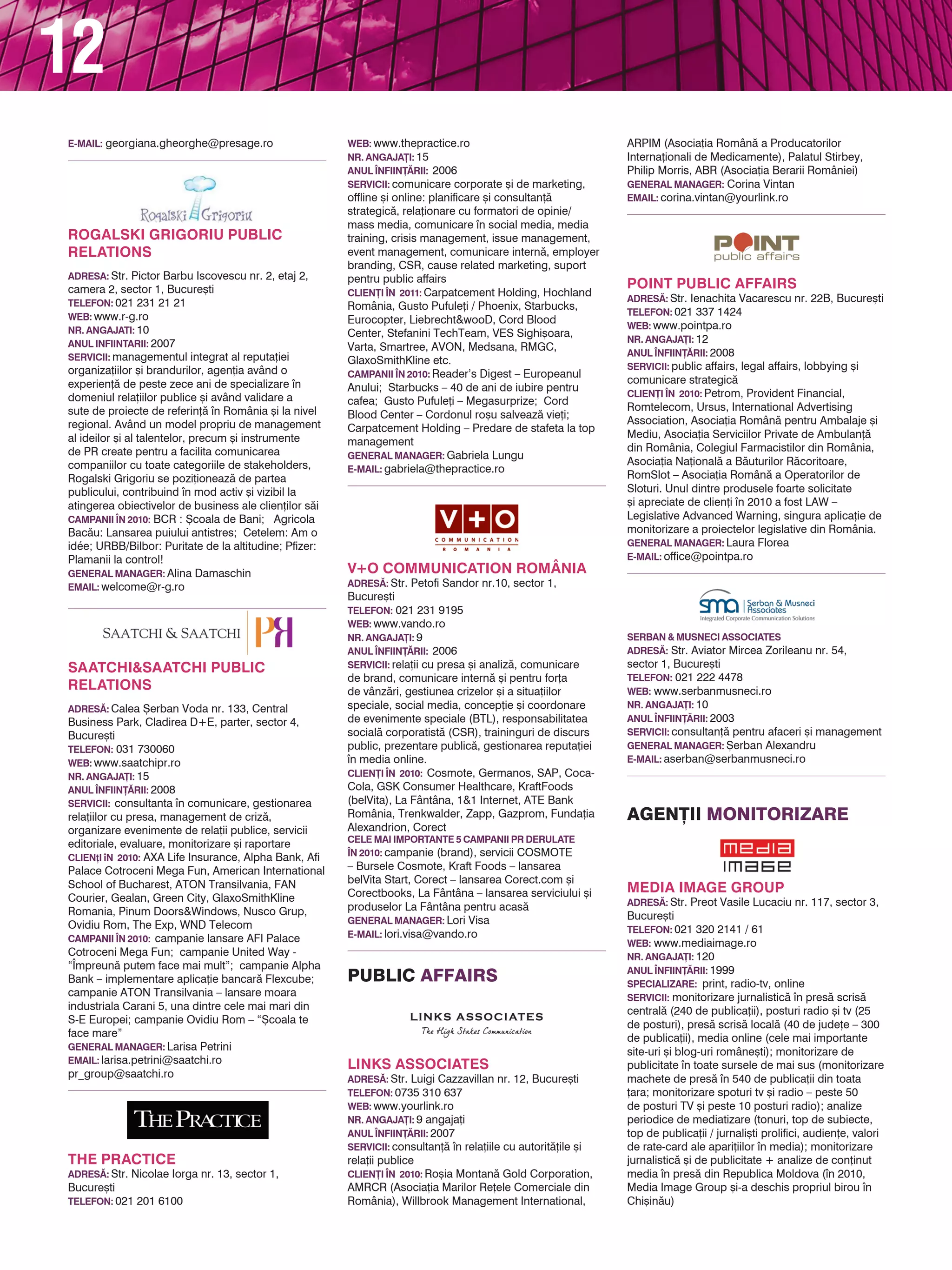 12
comunicare financiar`; managementul                  CLIEN}I |N 2010: Cosmote, Germanos, SAP, Coca-          ANUL |NFIIN}~RII: 2003
reputa]iei companiei / CEO-ului; comunicare          Cola, GSK Consumer Healthcare, KraftFoods               SERvICII: consultan]` pentru afaceri [i management
intern`; consultan]` [i implementare politici        (belVita), La Fântâna, 1&1 Internet, ATE Bank           gENERAL MANAgER: {erban Alexandru
de CSR; rela]ii publice (medierea rela]iei cu        România, Trenkwalder, Zapp, Gazprom, Funda]ia           E-MAIL: aserban@serbanmusneci.ro
reprezentan]ii mass-media, liderii de opinie,        Alexandrion, Corect
reprezentan]ii mediului ONG [i ai institu]iilor      CELE MAI IMPORTANTE 5 CAMPANII PR dERULATE
publice); media training pentru purt`tori de         |N 2010: campanie (brand), servicii COSMOTE
                                                     – Bursele Cosmote, Kraft Foods – lansarea
cuvânt sau management; Audit Media / CRAFT™;
Public Affairs managementul situa]iilor de criz`;    belVita Start, Corect – lansarea Corect.com [i          Agen}ii MonitoRizARe
comunicare B2B; management de eveniment;             Corectbooks, La Fântâna – lansarea serviciului [i
marketing cultural; online PR                        produselor La Fântâna pentru acas`
CLIEN}I |N 2010: Austria Incoming (Destinations      gENERAL MANAgER: Lori Visa
Management Monitor Austria), Bergenbier              E-MAIL: lori.visa@vando.ro
SA, Epoque Hotel, Fabryo Corporation, Fleet
Management Services, Ortokinetic, Oxygen Plus,                                                               MEdIA IMAgE gROUP
Unicredit Consumer Financing, Wienerberger,                                                                  AdRES~: Str. Preot Vasile Lucaciu nr. 117, sector 3,
Wolftheiss                                           Public AffAiRs                                          Bucure[ti
gENERAL MANAgER: Georgiana Gheorghe                                                                          TELEFON: 021 320 2141 / 61
E-MAIL: georgiana.gheorghe@presage.ro                                                                        wEB: www.mediaimage.ro
                                                                                                             NR. ANgAjA}I: 120
                                                                                                             ANUL |NFIIN}~RII: 1999
                                                                                                             SPECIALIZARE: print, radio-tv, online
                                                     LINkS ASSOCIATES                                        SERvICII: monitorizare jurnalistic` n pres` scris`
                                                     AdRES~: Str. Luigi Cazzavillan nr. 12, Bucure[ti        central` (240 de publica]ii), posturi radio [i tv (25
                                                     TELEFON: 0735 310 637                                   de posturi), pres` scris` local` (40 de jude]e – 300
                                                     wEB: www.yourlink.ro
THE PRACTICE                                                                                                 de publica]ii), media online (cele mai importante
                                                     NR. ANgAjA}I: 9 angaja]i
AdRES~: Str. Nicolae Iorga nr. 13, sector 1,                                                                 site-uri [i blog-uri române[ti); monitorizare de
                                                     ANUL |NFIIN}~RII: 2007
Bucure[ti                                                                                                    publicitate n toate sursele de mai sus (monitorizare
                                                     SERvICII: consultan]` n rela]iile cu autorit`]ile [i
TELEFON: 021 201 6100                                                                                        machete de pres` n 540 de publica]ii din toata
                                                     rela]ii publice
wEB: www.thepractice.ro                                                                                      ]ara; monitorizare spoturi tv [i radio – peste 50
                                                     CLIEN}I |N 2010: Ro[ia Montan` Gold Corporation,
NR. ANgAjA}I: 15                                     AMRCR (Asocia]ia Marilor Re]ele Comerciale din          de posturi TV [i peste 10 posturi radio); analize
ANUL |NFIIN}~RII: 2006                               România), Willbrook Management International,           periodice de mediatizare (tonuri, top de subiecte,
SERvICII: comunicare corporate [i de marketing,      ARPIM (Asocia]ia Român` a Producatorilor                top de publica]ii / jurnali[ti prolifici, audien]e, valori
offline [i online: planificare [i consultan]`        Interna]ionali de Medicamente), Palatul Stirbey,        de rate-card ale apari]iilor n media); monitorizare
strategic`, rela]ionare cu formatori de opinie/      Philip Morris, ABR (Asocia]ia Berarii României)         jurnalistic` [i de publicitate + analize de con]inut
mass media, comunicare n social media, media        gENERAL MANAgER: Corina Vintan                          media n pres` din Republica Moldova (n 2010,
training, crisis management, issue management,       EMAIL: corina.vintan@yourlink.ro                        Media Image Group [i-a deschis propriul birou n
event management, comunicare intern`, employer                                                               Chi[in`u)
branding, CSR, cause related marketing, suport                                                               CLIEN}I |N 2010: peste 250 de clien]i de toate
pentru public affairs                                                                                        tipurile, printre care: Orange, Vodafone, Cosmote,
CLIEN}I |N 2011: Carpatcement Holding, Hochland                                                              Petrom, Dacia, Coca-Cola România, Procter &
România, Gusto Pufule]i / Phoenix, Starbucks,                                                                Gamble, Unilever, L’Oreal, UNICEF, BCR Asigur`ri,
Eurocopter, Liebrecht&wooD, Cord Blood                                                                       ING Asigurari, ING Bank, OTP Bank, Bancpost,
Center, Stefanini TechTeam, VES Sighi[oara,                                                                  PricewaterhouseCoopers, Tuborg România,
Varta, Smartree, AVON, Medsana, RMGC,                POINT PUBLIC AFFAIRS                                    Carrefour etc.
GlaxoSmithKline etc.                                 AdRES~: Str. Ienachita Vacarescu nr. 22B, Bucure[ti     dIRECTOR MARkETINg: Miron Mateescu
CAMPANII |N 2010: Reader’s Digest – Europeanul       TELEFON: 021 337 1424                                   E-MAIL: office@mediaimage.ro
Anului; Starbucks – 40 de ani de iubire pentru       wEB: www.pointpa.ro
cafea; Gusto Pufule]i – Megasurprize; Cord           NR. ANgAjA}I: 12
Blood Center – Cordonul ro[u salveaz` vie]i;         ANUL |NFIIN}~RII: 2008
Carpatcement Holding – Predare de stafeta la top     SERvICII: public affairs, legal affairs, lobbying [i
management                                           comunicare strategic`
gENERAL MANAgER: Gabriela Lungu                      CLIEN}I |N 2010: Petrom, Provident Financial,
E-MAIL: gabriela@thepractice.ro                      Romtelecom, Ursus, International Advertising
                                                                                                             MEdIAFAX MONITORIZARE
                                                     Association, Asocia]ia Român` pentru Ambalaje [i
                                                                                                             AdRES~: Str. Aurel Vlaicu nr. 62-66, sector 2,
                                                     Mediu, Asocia]ia Serviciilor Private de Ambulan]`
                                                                                                             Bucure[ti
                                                     din România, Colegiul Farmacistilor din România,
                                                                                                             TELEFON: 031 825 6413; 031 825 6152
                                                     Asocia]ia Na]ional` a B`uturilor R`coritoare,
                                                                                                             wEB: www.monitorizare.mediafax.biz
                                                     RomSlot – Asocia]ia Român` a Operatorilor de
                                                     Sloturi. Unul dintre produsele foarte solicitate        NR. ANgAjA}I: 130
                                                     [i apreciate de clien]i n 2010 a fost LAW –            ANUL |NFIIN}~RII: 1998
                                                     Legislative Advanced Warning, singura aplica]ie de      SPECIALIZARE: print, radio-tv, online
                                                     monitorizare a proiectelor legislative din România.     SERvICII: rapoarte zilnice de monitorizare a presei
v+O COMMUNICATION ROMâNIA
AdRES~: Str. Petofi Sandor nr.10, sector 1,          gENERAL MANAgER: Laura Florea                           scrise centrale [i locale, a posturilor de televiziune
Bucure[ti                                            E-MAIL: office@pointpa.ro                               [i a canalelor radio cu acoperire na]ional`, precum
TELEFON: 021 231 9195                                                                                        [i a circa 40.000 de surse online: peste 900 de
wEB: www.vando.ro                                                                                            site-uri române[ti, 27.000 de bloguri [i 12.000
NR. ANgAjA}I: 9                                                                                              conturi de Twitter; monitorizare de eveniment;
ANUL |NFIIN}~RII: 2006                                                                                       monitorizarea fluxurilor de [tiri Mediafax; analize
SERvICII: rela]ii cu presa [i analiz`, comunicare                                                            de imagine
de brand, comunicare intern` [i pentru for]a                                                                 CLIEN}I |N 2010: Porsche România, JTI,
de vânz`ri, gestiunea crizelor [i a situa]iilor      SERBAN & MUSNECI ASSOCIATES                             GlaxoSmithKline, Ministerul Finan]elor Publice,
speciale, social media, concep]ie [i coordonare      AdRES~: Str. Aviator Mircea Zorileanu nr. 54,           Ministerul Dezvolt`rii Regionale [i Turismului,
de evenimente speciale (BTL), responsabilitatea      sector 1, Bucure[ti                                     Pro TV [.a.
social` corporatist` (CSR), traininguri de discurs   TELEFON: 021 222 4478                                   PUBLISHER MEdIAFAX MONITORIZARE: Andra
public, prezentare public`, gestionarea reputa]iei   wEB: www.serbanmusneci.ro                               Voiculescu
n media online.                                     NR. ANgAjA}I: 10                                        E-MAIL: andra.voiculescu@mediafax.ro
 