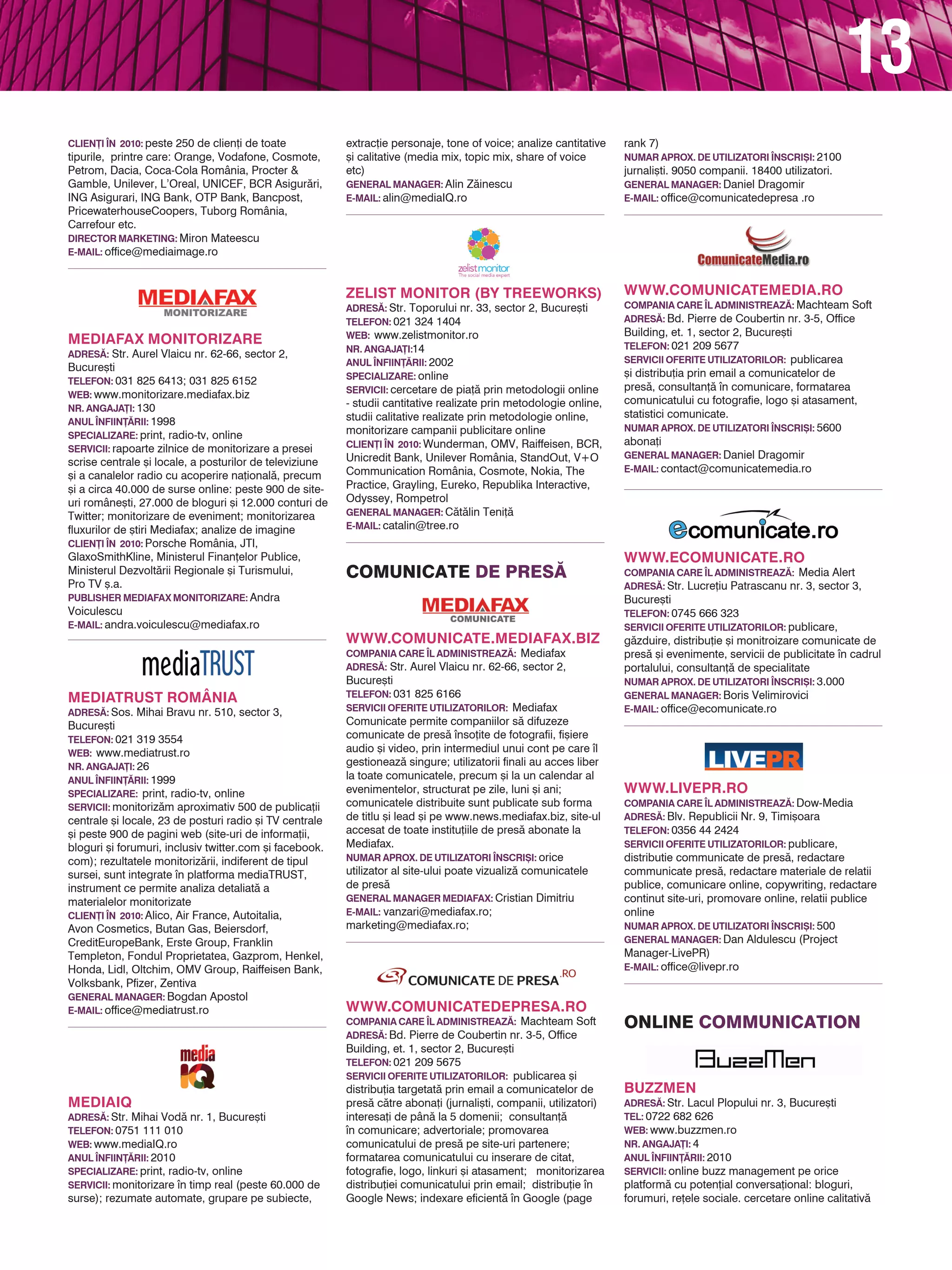 13
                                                          coMunicAte de PRes~


MEdIATRUST ROMâNIA
AdRES~: Sos. Mihai Bravu nr. 510, sector 3,
                                                                                                                    www.ECOMUNICATE.RO
                                                                                                                    COMPANIA CARE |L AdMINISTREAZ~: Media Alert
Bucure[ti                                                 www.COMUNICATE.MEdIAFAX.BIZ                               AdRES~: Str. Lucre]iu Patrascanu nr. 3, sector 3,
TELEFON: 021 319 3554                                     COMPANIA CARE |L AdMINISTREAZ~: Mediafax                  Bucure[ti
wEB: www.mediatrust.ro                                    AdRES~: Str. Aurel Vlaicu nr. 62-66, sector 2,
                                                                                                                    TELEFON: 0745 666 323
NR. ANgAjA}I: 26                                          Bucure[ti                                                 SERvICII OFERITE UTILIZATORILOR: publicare,
ANUL |NFIIN}~RII: 1999                                    TELEFON: 031 825 6166
                                                                                                                    g`zduire, distribu]ie [i monitroizare comunicate de
SPECIALIZARE: print, radio-tv, online                     SERvICII OFERITE UTILIZATORILOR: Mediafax
                                                                                                                    pres` [i evenimente, servicii de publicitate n cadrul
SERvICII: monitoriz`m aproximativ 500 de publica]ii       Comunicate permite companiilor s` difuzeze                portalului, consultan]` de specialitate
centrale [i locale, 23 de posturi radio [i TV centrale    comunicate de pres` nso]ite de fotografii, fi[iere       NUMAR APROX. dE UTILIZATORI |NSCRI{I: 3.000
                                                          audio [i video, prin intermediul unui cont pe care l     gENERAL MANAgER: Boris Velimirovici
[i peste 900 de pagini web (site-uri de informa]ii,
                                                          gestioneaz` singure; utilizatorii finali au acces liber   E-MAIL: office@ecomunicate.ro
bloguri [i forumuri, inclusiv twitter.com [i facebook.
                                                          la toate comunicatele, precum [i la un calendar al
com); rezultatele monitoriz`rii, indiferent de tipul      evenimentelor, structurat pe zile, luni [i ani;
sursei, sunt integrate n platforma mediaTRUST,           comunicatele distribuite sunt publicate sub forma
instrument ce permite analiza detaliat` a                 de titlu [i lead [i pe www.news.mediafax.biz, site-ul
materialelor monitorizate                                 accesat de toate institu]iile de pres` abonate la
CLIEN}I |N 2010: Alico, Air France, Autoitalia,           Mediafax.
Avon Cosmetics, Butan Gas, Beiersdorf,                    NUMAR APROX. dE UTILIZATORI |NSCRI{I: orice
                                                                                                                    www.LIvEPR.RO
CreditEuropeBank, Erste Group, Franklin                   utilizator al site-ului poate vizualiz` comunicatele      COMPANIA CARE |L AdMINISTREAZ~: Dow-Media
Templeton, Fondul Proprietatea, Gazprom, Henkel,          de pres`                                                  AdRES~: Blv. Republicii Nr. 9, Timi[oara
Honda, Lidl, Oltchim, OMV Group, Raiffeisen Bank,         gENERAL MANAgER MEdIAFAX: Cristian Dimitriu
                                                                                                                    TELEFON: 0356 44 2424
Volksbank, Pfizer, Zentiva                                E-MAIL: vanzari@mediafax.ro;
                                                                                                                    SERvICII OFERITE UTILIZATORILOR: publicare,
gENERAL MANAgER: Bogdan Apostol
                                                          marketing@mediafax.ro;                                    distributie communicate de pres`, redactare
E-MAIL: office@mediatrust.ro                                                                                        communicate pres`, redactare materiale de relatii
                                                                                                                    publice, comunicare online, copywriting, redactare
                                                                                                                    continut site-uri, promovare online, relatii publice
                                                                                                                    online
                                                                                                                    NUMAR APROX. dE UTILIZATORI |NSCRI{I: 500
                                                                                                                    gENERAL MANAgER: Dan Aldulescu (Project
                                                          www.COMUNICATEdEPRESA.RO                                  Manager-LivePR)
                                                          COMPANIA CARE |L AdMINISTREAZ~: Machteam Soft
MEdIAIQ                                                                                                             E-MAIL: office@livepr.ro
                                                          AdRES~: Bd. Pierre de Coubertin nr. 3-5, Office
AdRES~: Str. Mihai Vod` nr. 1, Bucure[ti
                                                          Building, et. 1, sector 2, Bucure[ti
TELEFON: 0751 111 010
                                                          TELEFON: 021 209 5675
wEB: www.mediaIQ.ro
                                                          SERvICII OFERITE UTILIZATORILOR: publicarea [i
ANUL |NFIIN}~RII: 2010
                                                          distribu]ia targetat` prin email a comunicatelor de
                                                                                                                    online coMMunicAtion
SPECIALIZARE: print, radio-tv, online                     pres` c`tre abona]i (jurnali[ti, companii, utilizatori)
SERvICII: monitorizare n timp real (peste 60.000 de      interesa]i de pân` la 5 domenii; consultan]`
surse); rezumate automate, grupare pe subiecte,           n comunicare; advertoriale; promovarea
extrac]ie personaje, tone of voice; analize cantitative   comunicatului de pres` pe site-uri partenere;
[i calitative (media mix, topic mix, share of voice       formatarea comunicatului cu inserare de citat,
etc)                                                      fotografie, logo, linkuri [i atasament; monitorizarea     BUZZMEN
                                                                                                                    AdRES~: Str. Lacul Plopului nr. 3, Bucure[ti
gENERAL MANAgER: Alin Z`inescu                            distribu]iei comunicatului prin email; distribu]ie n
                                                                                                                    TEL: 0722 682 626
E-MAIL: alin@mediaIQ.ro                                   Google News; indexare eficient` n Google (page
                                                                                                                    wEB: www.buzzmen.ro
                                                          rank 7)
                                                                                                                    NR. ANgAjA}I: 4
                                                          NUMAR APROX. dE UTILIZATORI |NSCRI{I: 2100
                                                                                                                    ANUL |NFIIN}~RII: 2010
                                                          jurnali[ti. 9050 companii. 18400 utilizatori.
                                                                                                                    SERvICII: online buzz management pe orice
                                                          gENERAL MANAgER: Daniel Dragomir
                                                          E-MAIL: office@comunicatedepresa .ro                      platform` cu poten]ial conversa]ional: bloguri,
                                                                                                                    forumuri, re]ele sociale. cercetare online calitativ`
                                                                                                                    crea]ie pentru campanii cu poten]ial viral
ZELIST MONITOR (By TREEwORkS)                                                                                       CLIEN}I |N 2010: OMD/Dacia, Coca-Cola, Rangali/
AdRES~: Str. Toporului nr. 33, sector 2, Bucure[ti                                                                  Veora
TELEFON: 021 324 1404                                                                                               CAMPANII dERULATE ONLINE |N 2010: Dacia Sandero
wEB: www.zelistmonitor.ro                                                                                           Orange – “SecretParty.ro” (amplificare de buzz pe
NR. ANgAjA}I:14                                                                                                     blogurile din România)
ANUL |NFIIN}~RII: 2002
                                                          www.COMUNICATEMEdIA.RO                                    gENERAL MANAgER: {tefan Stroe
                                                          COMPANIA CARE |L AdMINISTREAZ~: Machteam Soft             E-MAIL: stefan@buzzmen.ro
SPECIALIZARE: online
                                                          AdRES~: Bd. Pierre de Coubertin nr. 3-5, Office
SERvICII: cercetare de pia]` prin metodologii online
                                                          Building, et. 1, sector 2, Bucure[ti
- studii cantitative realizate prin metodologie online,
                                                          TELEFON: 021 209 5677
studii calitative realizate prin metodologie online,      SERvICII OFERITE UTILIZATORILOR: publicarea
monitorizare campanii publicitare online                  [i distribu]ia prin email a comunicatelor de
CLIEN}I |N 2010: Wunderman, OMV, Raiffeisen, BCR,         pres`, consultan]` n comunicare, formatarea
Unicredit Bank, Unilever România, StandOut, V+O           comunicatului cu fotografie, logo [i atasament,           MARkETMINdS CO.
Communication România, Cosmote, Nokia, The                statistici comunicate.                                    AdRES~: Aleea Veronica, Corbeanca, jud. Ilfov
Practice, Grayling, Eureko, Republika Interactive,        NUMAR APROX. dE UTILIZATORI |NSCRI{I: 5600                TEL: 0788 332 627
Odyssey, Rompetrol                                        abona]i                                                   wEB: www.gmarketing.ro
gENERAL MANAgER: C`t`lin Teni]`                           gENERAL MANAgER: Daniel Dragomir                          NR. ANgAjA}I: 3
E-MAIL: catalin@tree.ro                                   E-MAIL: contact@comunicatemedia.ro                        ANUL |NFIINT~RII: 2007
 