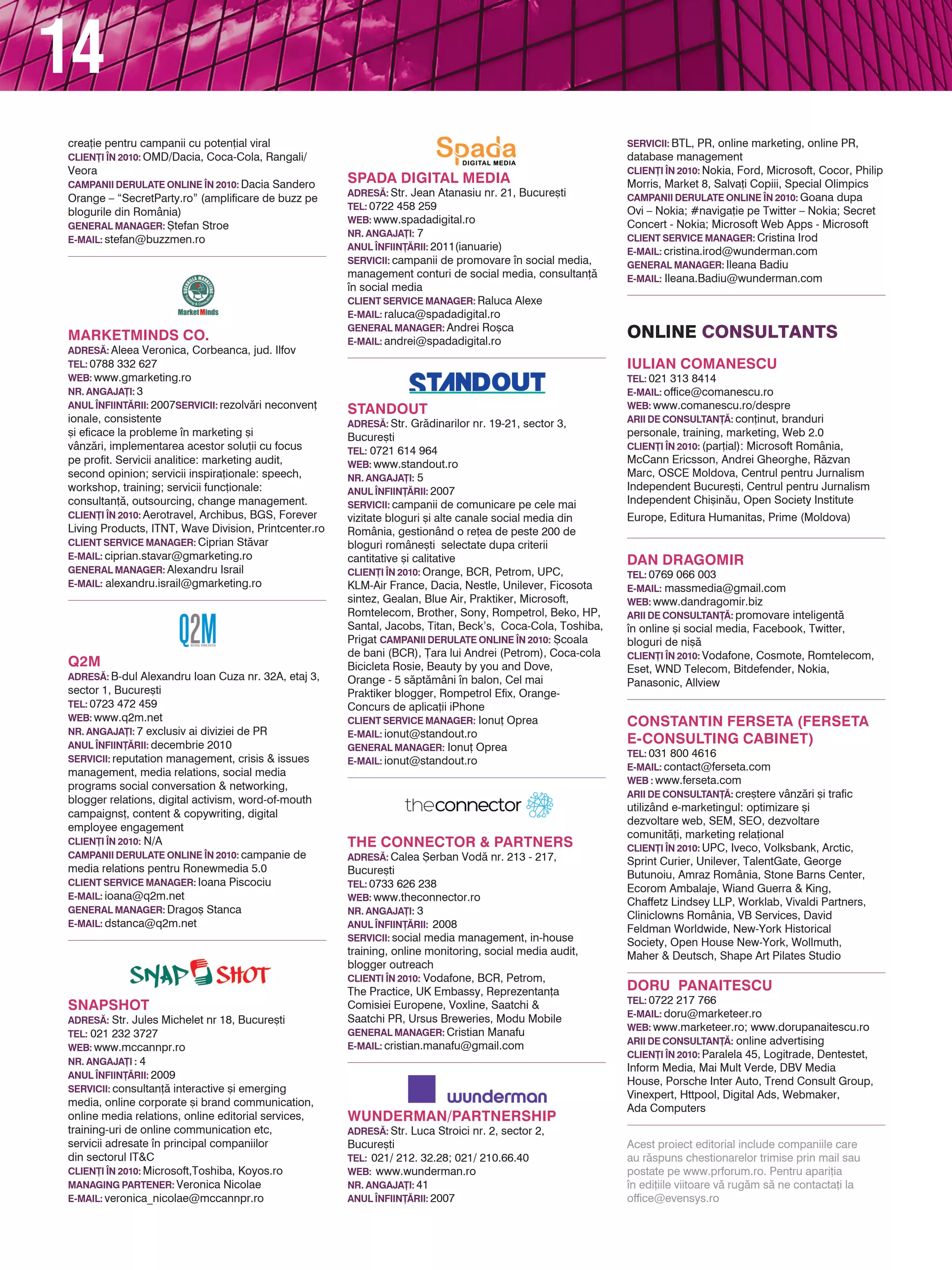 14
SERvICII: rezolv`ri neconven]ionale, consistente       SERvICII: campanii de promovare n social media,         CAMPANII dERULATE ONLINE |N 2010: Goana dupa
[i eficace la probleme n marketing [i                 management conturi de social media, consultan]`          Ovi – Nokia; #naviga]ie pe Twitter – Nokia; Secret
vânz`ri, implementarea acestor solu]ii cu focus        n social media                                          Concert - Nokia; Microsoft Web Apps - Microsoft
pe profit. Servicii analitice: marketing audit,        CLIENT SERvICE MANAgER: Raluca Alexe                     CLIENT SERvICE MANAgER: Cristina Irod
                                                       E-MAIL: raluca@spadadigital.ro                           E-MAIL: cristina.irod@wunderman.com
second opinion; servicii inspira]ionale: speech,
                                                       gENERAL MANAgER: Andrei Ro[ca                            gENERAL MANAgER: Ileana Badiu
workshop, training; servicii func]ionale:
                                                       E-MAIL: andrei@spadadigital.ro
consultan]`, outsourcing, change management.                                                                    E-MAIL: Ileana.Badiu@wunderman.com
CLIEN}I |N 2010: Aerotravel, Archibus, BGS, Forever
Living Products, ITNT, Wave Division, Printcenter.ro
CLIENT SERvICE MANAgER: Ciprian St`var
E-MAIL: ciprian.stavar@gmarketing.ro                                                                            online consultAnts
gENERAL MANAgER: Alexandru Israil
E-MAIL: alexandru.israil@gmarketing.ro                 STANdOUT                                                 IULIAN COMANESCU
                                                       AdRES~: Str. Gr`dinarilor nr. 19-21, sector 3,           TEL: 021 313 8414
                                                       Bucure[ti                                                E-MAIL: office@comanescu.ro
                                                       TEL: 0721 614 964                                        wEB: www.comanescu.ro/despre
                                                       wEB: www.standout.ro                                     ARII dE CONSULTAN}~: con]inut, branduri
                                                       NR. ANgAjA}I: 5
                                                                                                                personale, training, marketing, Web 2.0
                                                       ANUL |NFIIN}~RII: 2007
                                                                                                                CLIEN}I |N 2010: (par]ial): Microsoft România,
Q2M                                                    SERvICII: campanii de comunicare pe cele mai
                                                                                                                McCann Ericsson, Andrei Gheorghe, R`zvan
                                                       vizitate bloguri [i alte canale social media din
AdRES~: B-dul Alexandru Ioan Cuza nr. 32A, etaj 3,                                                              Marc, OSCE Moldova, Centrul pentru Jurnalism
                                                       România, gestionând o re]ea de peste 200 de
sector 1, Bucure[ti                                                                                             Independent Bucure[ti, Centrul pentru Jurnalism
                                                       bloguri române[ti selectate dupa criterii
TEL: 0723 472 459                                                                                               Independent Chi[in`u, Open Society Institute
                                                       cantitative [i calitative
wEB: www.q2m.net                                       CLIEN}I |N 2010: Orange, BCR, Petrom, UPC,               Europe, Editura Humanitas, Prime (Moldova)
NR. ANgAjA}I: 7 exclusiv ai diviziei de PR             KLM-Air France, Dacia, Nestle, Unilever, Ficosota
ANUL |NFIIN}~RII: decembrie 2010                       sintez, Gealan, Blue Air, Praktiker, Microsoft,
SERvICII: reputation management, crisis & issues       Romtelecom, Brother, Sony, Rompetrol, Beko, HP,
                                                                                                                dAN dRAgOMIR
management, media relations, social media              Santal, Jacobs, Titan, Beck’s, Coca-Cola, Toshiba,
                                                                                                                TEL: 0769 066 003
programs social conversation & networking,             Prigat CAMPANII dERULATE ONLINE |N 2010: {coala
                                                                                                                E-MAIL: massmedia@gmail.com
blogger relations, digital activism, word-of-mouth     de bani (BCR), }ara lui Andrei (Petrom), Coca-cola
                                                                                                                wEB: www.dandragomir.biz
                                                       Bicicleta Rosie, Beauty by you and Dove,
campaigns], content & copywriting, digital                                                                      ARII dE CONSULTAN}~: promovare inteligent`
                                                       Orange - 5 s`pt`mâni n balon, Cel mai
employee engagement                                                                                             n online [i social media, Facebook, Twitter,
                                                       Praktiker blogger, Rompetrol Efix, Orange-
CLIEN}I |N 2010: N/A                                   Concurs de aplica]ii iPhone                              bloguri de ni[`
CAMPANII dERULATE ONLINE |N 2010: campanie de          CLIENT SERvICE MANAgER: Ionu] Oprea                      CLIEN}I |N 2010: Vodafone, Cosmote, Romtelecom,
media relations pentru Ronewmedia 5.0                  E-MAIL: ionut@standout.ro                                Eset, WND Telecom, Bitdefender, Nokia,
CLIENT SERvICE MANAgER: Ioana Piscociu                 gENERAL MANAgER: Ionu] Oprea                             Panasonic, Allview
E-MAIL: ioana@q2m.net                                  E-MAIL: ionut@standout.ro
gENERAL MANAgER: Drago[ Stanca
E-MAIL: dstanca@q2m.net                                                                                         CONSTANTIN FERSETA (FERSETA
                                                                                                                E-CONSULTINg CABINET)
                                                                                                                TEL: 031 800 4616
                                                                                                                E-MAIL: contact@ferseta.com
                                                       THE CONNECTOR & PARTNERS                                 wEB : www.ferseta.com
                                                       AdRES~: Calea {erban Vod` nr. 213 - 217,                 ARII dE CONSULTAN}~: cre[tere vânz`ri [i trafic
                                                       Bucure[ti                                                utilizând e-marketingul: optimizare [i
SNAPSHOT                                               TEL: 0733 626 238                                        dezvoltare web, SEM, SEO, dezvoltare
                                                       wEB: www.theconnector.ro                                 comunit`]i, marketing rela]ional
AdRES~: Str. Jules Michelet nr 18, Bucure[ti
                                                       NR. ANgAjA}I: 3                                          CLIEN}I |N 2010: UPC, Iveco, Volksbank, Arctic,
TEL: 021 232 3727
                                                       ANUL |NFIIN}~RII: 2008                                   Sprint Curier, Unilever, TalentGate, George
wEB: www.mccannpr.ro
                                                       SERvICII: social media management, in-house              Butunoiu, Amraz România, Stone Barns Center,
NR. ANgAjA}I : 4                                       training, online monitoring, social media audit,         Ecorom Ambalaje, Wiand Guerra & King,
ANUL |NFIIN}~RII: 2009                                 blogger outreach                                         Chaffetz Lindsey LLP, Worklab, Vivaldi Partners,
SERvICII: consultan]` interactive [i emerging          CLIENTI |N 2010: Vodafone, BCR, Petrom,
                                                                                                                Cliniclowns România, VB Services, David
media, online corporate [i brand communication,        The Practice, UK Embassy, Reprezentan]a
                                                                                                                Feldman Worldwide, New-York Historical
online media relations, online editorial services,     Comisiei Europene, Voxline, Saatchi &
                                                                                                                Society, Open House New-York, Wollmuth,
training-uri de online communication etc,              Saatchi PR, Ursus Breweries, Modu Mobile
                                                                                                                Maher & Deutsch, Shape Art Pilates Studio
servicii adresate n principal companiilor             gENERAL MANAgER: Cristian Manafu
                                                       E-MAIL: cristian.manafu@gmail.com
din sectorul IT&C
                                                                                                                dORU PANAITESCU
CLIEN}I |N 2010: Microsoft,Toshiba, Koyos.ro
                                                                                                                TEL: 0722 217 766
MANAgINg PARTENER: Veronica Nicolae
                                                                                                                E-MAIL: doru@marketeer.ro
E-MAIL: veronica_nicolae@mccannpr.ro
                                                                                                                wEB: www.marketeer.ro; www.dorupanaitescu.ro
                                                                                                                ARII dE CONSULTAN}~: online advertising
                                                                                                                CLIEN}I |N 2010: Paralela 45, Logitrade, Dentestet,
                                                       wUNdERMAN/PARTNERSHIP
                                                       AdRES~: Str. Luca Stroici nr. 2, sector 2,
                                                                                                                Inform Media, Mai Mult Verde, DBV Media
                                                       Bucure[ti                                                House, Porsche Inter Auto, Trend Consult Group,
                                                       TEL: 021/ 212. 32.28; 021/ 210.66.40                     Vinexpert, Httpool, Digital Ads, Webmaker,
                                                       wEB: www.wunderman.ro                                    Ada Computers
SPAdA dIgITAL MEdIA
                                                       NR. ANgAjA}I: 41
AdRES~: Str. Jean Atanasiu nr. 21, Bucure[ti
                                                       ANUL |NFIIN}~RII: 2007
TEL: 0722 458 259                                                                                               Acest proiect editorial include companiile care
                                                       SERvICII: BTL, PR, online marketing, online PR,
wEB: www.spadadigital.ro                               database management                                      au r`spuns chestionarelor trimise prin mail sau
NR. ANgAjA}I: 7                                        CLIEN}I |N 2010: Nokia, Ford, Microsoft, Cocor, Philip   postate pe www.prforum.ro. Pentru apari]ia
ANUL |NFIIN}~RII: 2011(ianuarie)                       Morris, Market 8, Salva]i Copiii, Special Olimpics       n edi]iile viitoare v` rug`m s` ne contacta]i la
                                                                                                                office@evensys.ro
 