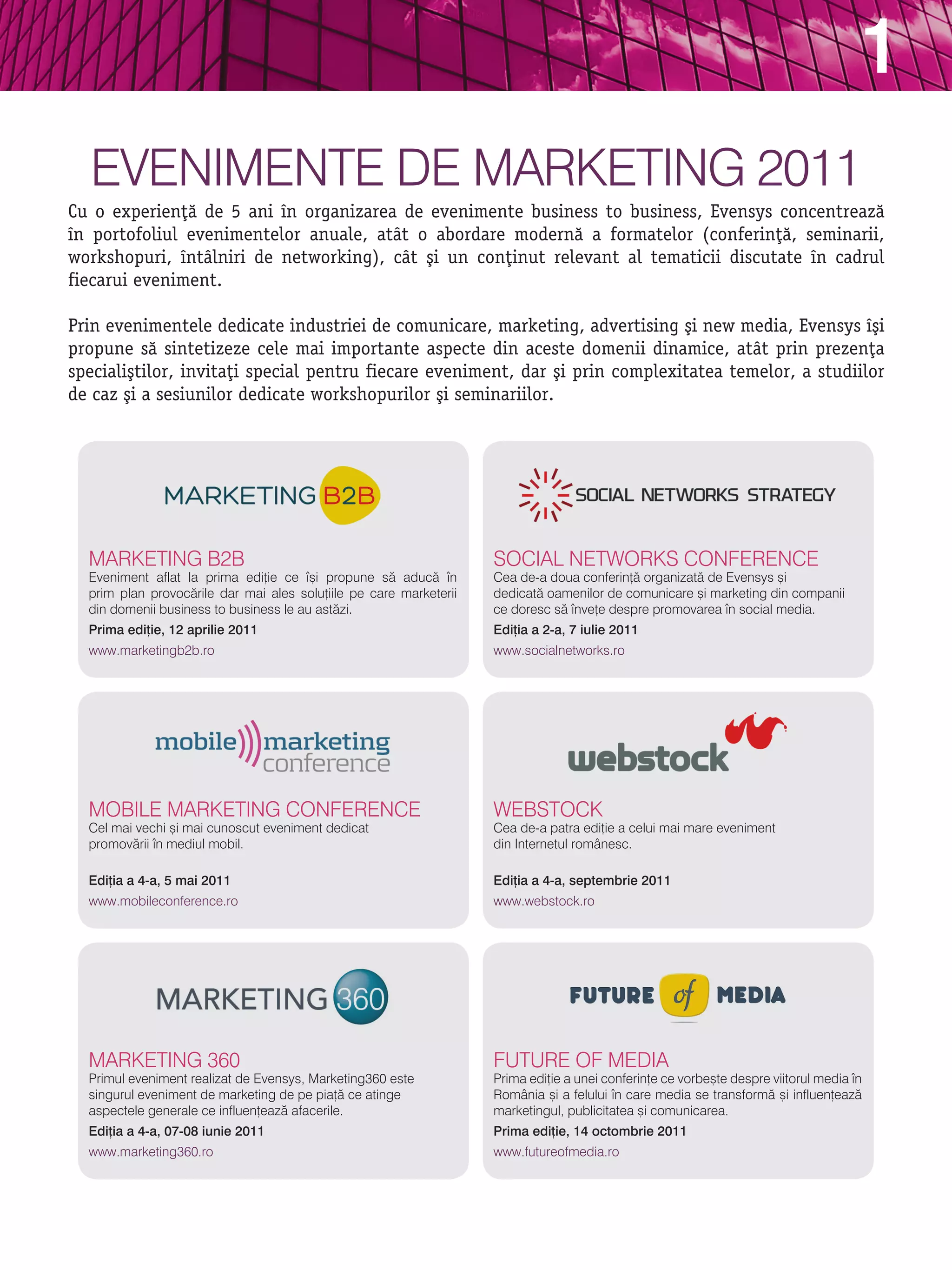 1
  evenimente de marketing 2011
Cu o experien]` de 5 ani n organizarea de evenimente business to business, Evensys concentreaz`
n portofoliul evenimentelor anuale, atåt o abordare modern` a formatelor (conferin]`, seminarii,
workshopuri, ntålniri de networking), cåt [i un con]inut relevant al tematicii discutate n cadrul
fiecarui eveniment.

Prin evenimentele dedicate industriei de comunicare, marketing, advertising [i new media, Evensys [i
propune s` sintetizeze cele mai importante aspecte din aceste domenii dinamice, atåt prin prezen]a
speciali[tilor, invita]i special pentru fiecare eveniment, dar [i prin complexitatea temelor, a studiilor
de caz [i a sesiunilor dedicate workshopurilor [i seminariilor.




  marketing b2b                                                     sOCial netWOrks COnFerenCe
  eveniment aflat la prima edi]ie ce [i propune s` aduc` n        Cea de-a doua conferin]` organizat` de evensys [i
  prim plan provoc`rile dar mai ales solu]iile pe care marketerii   dedicat` oamenilor de comunicare [i marketing din companii
  din domenii business to business le au ast`zi.                    ce doresc s` nve]e despre promovarea n social media.
  Prima edi]ie, 12 aprilie 2011                                     Edi]ia a 2-a, 7 iulie 2011
  www.marketingb2b.ro                                               www.socialnetworks.ro




  mObile marketing COnFerenCe                                       WebstOCk
  Cel mai vechi [i mai cunoscut eveniment dedicat                   Cea de-a patra edi]ie a celui mai mare eveniment
  promov`rii n mediul mobil.                                       din internetul românesc.

  Edi]ia a 4-a, 5 mai 2011                                          Edi]ia a 4-a, septembrie 2011
  www.mobileconference.ro                                           www.webstock.ro




  marketing 360                                                     FUtUre OF media
  Primul eveniment realizat de evensys, marketing360 este           Prima edi]ie a unei conferin]e ce vorbe[te despre viitorul media n
  singurul eveniment de marketing de pe pia]` ce atinge             românia [i a felului n care media se transform` [i influen]eaz`
  aspectele generale ce influen]eaz` afacerile.                     marketingul, publicitatea [i comunicarea.
  Edi]ia a 4-a, 07-08 iunie 2011                                    Prima edi]ie, 14 octombrie 2011
  www.marketing360.ro                                               www.futureofmedia.ro
 
