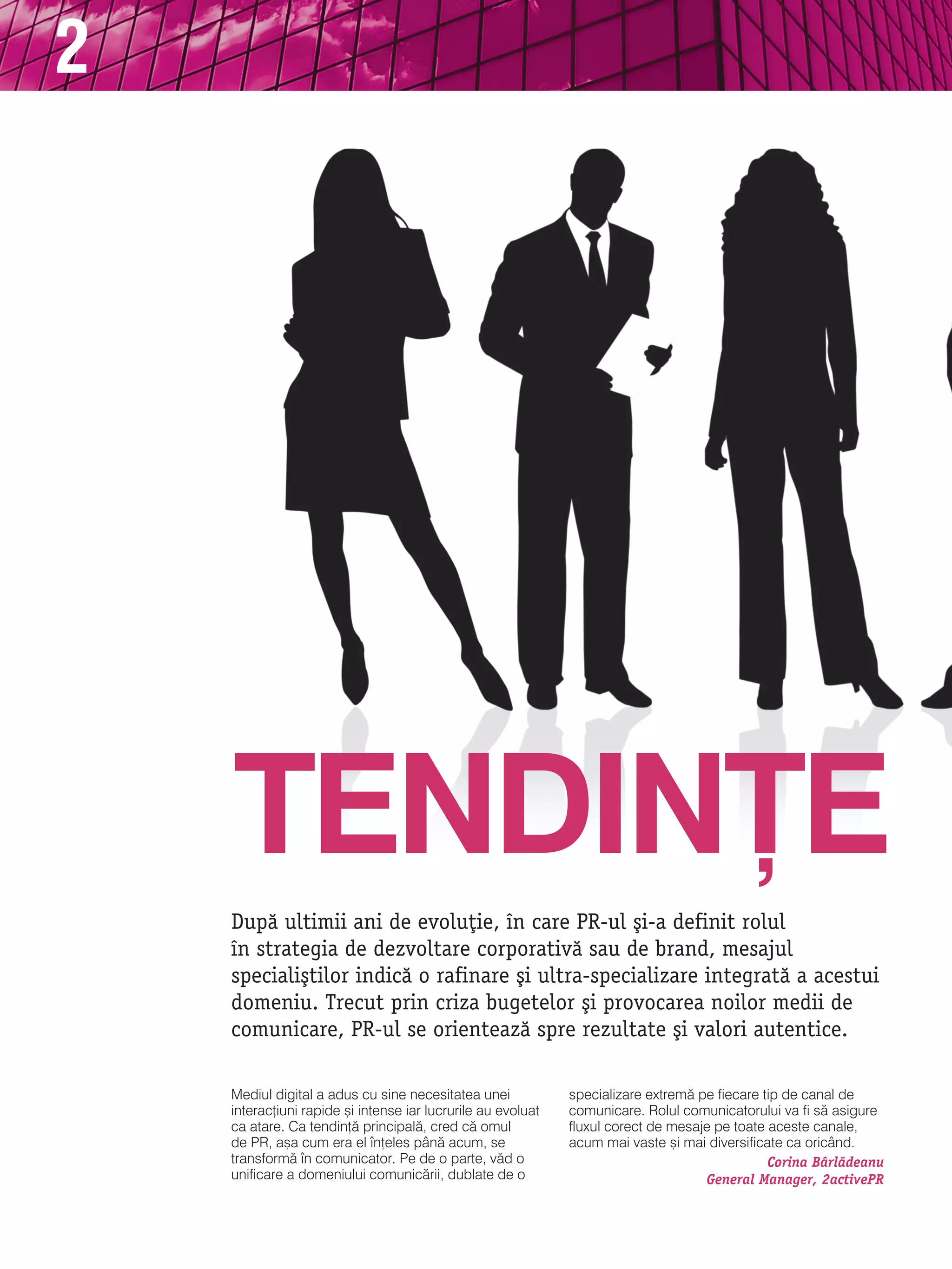 2




    TENdIN}E
    Dup` ultimii ani de evolu]ie, n care PR-ul [i-a definit rolul
    n strategia de dezvoltare corporativ` sau de brand, mesajul
    speciali[tilor indic` o rafinare [i ultra-specializare integrat` a acestui
    domeniu. Trecut prin criza bugetelor [i provocarea noilor medii de
    comunicare, PR-ul se orienteaz` spre rezultate [i valori autentice.

    mediul digital a adus cu sine necesitatea unei            specializare extrem` pe fiecare tip de canal de
    interac]iuni rapide [i intense iar lucrurile au evoluat   comunicare. rolul comunicatorului va fi s` asigure
    ca atare. Ca tendin]` principal`, cred c` omul            fluxul corect de mesaje pe toate aceste canale,
    de Pr, a[a cum era el n]eles pân` acum, se               acum mai vaste [i mai diversificate ca oricând.
    transform` n comunicator. Pe de o parte, v`d o                                            Corina Bårl`deanu
    unificare a domeniului comunic`rii, dublate de o                                General Manager, 2activePR
 