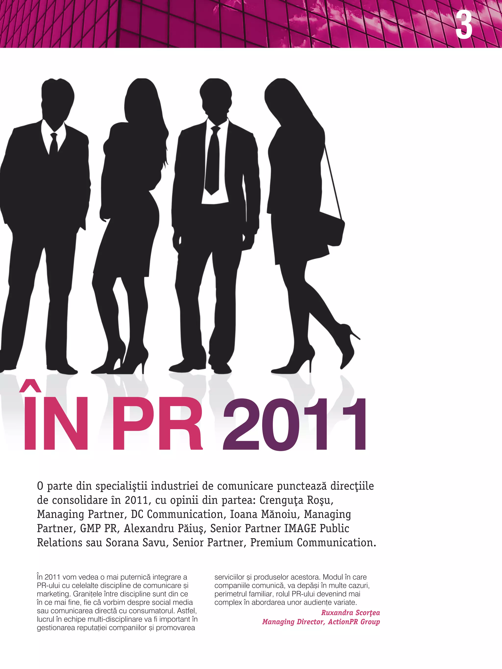 3




|N PR 2011
O parte din speciali[tii industriei de comunicare puncteaz` direc]iile
de consolidare n 2011, cu opinii din partea: Crengu]a Ro[u,
Managing Partner, DC Communication, Ioana M`noiu, Managing
Partner, GMP PR, Alexandru P`iu[, Senior Partner IMAGE Public
Relations sau Sorana Savu, Senior Partner, Premium Communication.

|n 2011 vom vedea o mai puternic` integrare a            serviciilor [i produselor acestora. modul n care
Pr-ului cu celelalte discipline de comunicare [i         companiile comunic`, va dep`[i n multe cazuri,
marketing. grani]ele ntre discipline sunt din ce        perimetrul familiar, rolul Pr-ului devenind mai
n ce mai fine, fie c` vorbim despre social media        complex n abordarea unor audien]e variate.
sau comunicarea direct` cu consumatorul. astfel,                                             Ruxandra Scor]ea
lucrul n echipe multi-disciplinare va fi important n                    Managing Director, ActionPR Group
gestionarea reputa]iei companiilor [i promovarea
 