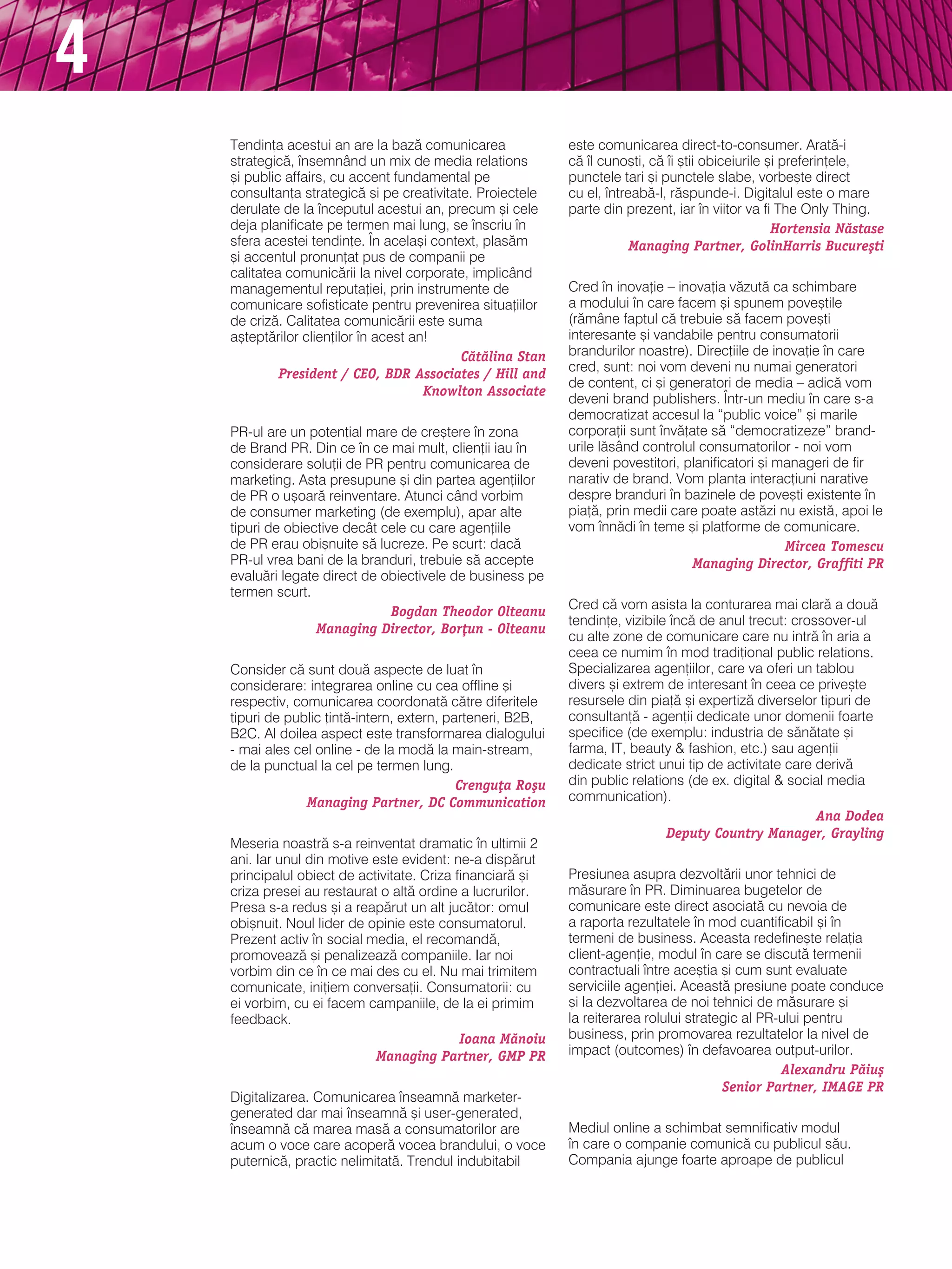 4
    tendin]a acestui an are la baz` comunicarea              este comunicarea direct-to-consumer. arat`-i
    strategic`, nsemnând un mix de media relations          c` l cuno[ti, c` i [tii obiceiurile [i preferin]ele,
    [i public affairs, cu accent fundamental pe              punctele tari [i punctele slabe, vorbe[te direct
    consultan]a strategic` [i pe creativitate. Proiectele    cu el, ntreab`-l, r`spunde-i. digitalul este o mare
    derulate de la nceputul acestui an, precum [i cele      parte din prezent, iar n viitor va fi the Only thing.
    deja planificate pe termen mai lung, se nscriu n                                              Hortensia N`stase
    sfera acestei tendin]e. |n acela[i context, plas`m                   Managing Partner, GolinHarris Bucure[ti
    [i accentul pronun]at pus de companii pe
    calitatea comunic`rii la nivel corporate, implicând
    managementul reputa]iei, prin instrumente de             Cred n inova]ie – inova]ia v`zut` ca schimbare
    comunicare sofisticate pentru prevenirea situa]iilor     a modului n care facem [i spunem pove[tile
    de criz`. Calitatea comunic`rii este suma                (r`mâne faptul c` trebuie s` facem pove[ti
    a[tept`rilor clien]ilor n acest an!                     interesante [i vandabile pentru consumatorii
                                            C`t`lina Stan    brandurilor noastre). direc]iile de inova]ie n care
             President / CEO, BDR Associates / Hill and      cred, sunt: noi vom deveni nu numai generatori
                                                             de content, ci [i generatori de media – adic` vom
                                       Knowlton Associate
                                                             deveni brand publishers. |ntr-un mediu n care s-a
                                                             democratizat accesul la “public voice” [i marile
    Pr-ul are un poten]ial mare de cre[tere n zona          corpora]ii sunt nv`]ate s` “democratizeze” brand-
    de brand Pr. din ce n ce mai mult, clien]ii iau n      urile l`sând controlul consumatorilor - noi vom
    considerare solu]ii de Pr pentru comunicarea de          deveni povestitori, planificatori [i manageri de fir
    marketing. asta presupune [i din partea agen]iilor       narativ de brand. vom planta interac]iuni narative
    de Pr o u[oar` reinventare. atunci când vorbim           despre branduri n bazinele de pove[ti existente n
    de consumer marketing (de exemplu), apar alte            pia]`, prin medii care poate ast`zi nu exist`, apoi le
    tipuri de obiective decât cele cu care agen]iile         vom nn`di n teme [i platforme de comunicare.
    de Pr erau obi[nuite s` lucreze. Pe scurt: dac`                                                Mircea Tomescu
    Pr-ul vrea bani de la branduri, trebuie s` accepte                            Managing Director, Graffiti PR
    evalu`ri legate direct de obiectivele de business pe
    termen scurt.
                               Bogdan Theodor Olteanu        Cred c` vom asista la conturarea mai clar` a dou`
                                                             tendin]e, vizibile nc` de anul trecut: crossover-ul
                   Managing Director, Bor]un - Olteanu
                                                             cu alte zone de comunicare care nu intr` n aria a
                                                             ceea ce numim n mod tradi]ional public relations.
    Consider c` sunt dou` aspecte de luat n                 specializarea agen]iilor, care va oferi un tablou
    considerare: integrarea online cu cea offline [i         divers [i extrem de interesant n ceea ce prive[te
    respectiv, comunicarea coordonat` c`tre diferitele       resursele din pia]` [i expertiz` diverselor tipuri de
    tipuri de public ]int`-intern, extern, parteneri, b2b,   consultan]` - agen]ii dedicate unor domenii foarte
    b2C. al doilea aspect este transformarea dialogului      specifice (de exemplu: industria de s`n`tate [i
    - mai ales cel online - de la mod` la main-stream,       farma, it, beauty & fashion, etc.) sau agen]ii
    de la punctual la cel pe termen lung.                    dedicate strict unui tip de activitate care deriv`
                                             Crengu]a Ro[u   din public relations (de ex. digital & social media
                 Managing Partner, DC Communication          communication).
                                                                                                         Ana Dodea
                                                                               Deputy Country Manager, Grayling
    meseria noastr` s-a reinventat dramatic n ultimii 2
    ani. iar unul din motive este evident: ne-a disp`rut
    principalul obiect de activitate. Criza financiar` [i    Presiunea asupra dezvolt`rii unor tehnici de
    criza presei au restaurat o alt` ordine a lucrurilor.    m`surare n Pr. diminuarea bugetelor de
    Presa s-a redus [i a reap`rut un alt juc`tor: omul       comunicare este direct asociat` cu nevoia de
    obi[nuit. noul lider de opinie este consumatorul.        a raporta rezultatele n mod cuantificabil [i n
    Prezent activ n social media, el recomand`,             termeni de business. aceasta redefine[te rela]ia
    promoveaz` [i penalizeaz` companiile. iar noi            client-agen]ie, modul n care se discut` termenii
    vorbim din ce n ce mai des cu el. nu mai trimitem       contractuali ntre ace[tia [i cum sunt evaluate
    comunicate, ini]iem conversa]ii. Consumatorii: cu        serviciile agen]iei. aceast` presiune poate conduce
    ei vorbim, cu ei facem campaniile, de la ei primim       [i la dezvoltarea de noi tehnici de m`surare [i
    feedback.                                                la reiterarea rolului strategic al Pr-ului pentru
                                             Ioana M`noiu    business, prin promovarea rezultatelor la nivel de
                             Managing Partner, GMP PR        impact (outcomes) n defavoarea output-urilor.
                                                                                                   Alexandru P`iu[
                                                                                         Senior Partner, IMAGE PR
    digitalizarea. Comunicarea nseamn` marketer-
    generated dar mai nseamn` [i user-generated,
    nseamn` c` marea mas` a consumatorilor are              mediul online a schimbat semnificativ modul
    acum o voce care acoper` vocea brandului, o voce         n care o companie comunic` cu publicul s`u.
    puternic`, practic nelimitat`. trendul indubitabil       Compania ajunge foarte aproape de publicul
 