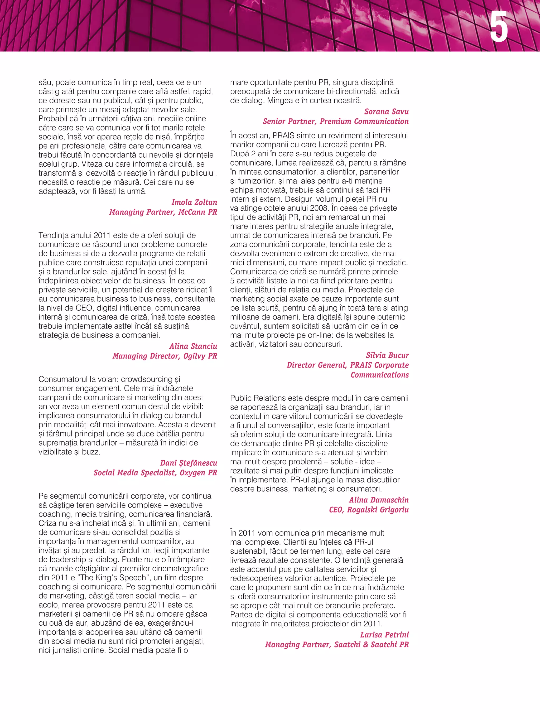 5
s`u, poate comunica n timp real, ceea ce e un             mare oportunitate pentru Pr, singura disciplin`
câ[tig atât pentru companie care afl` astfel, rapid,       preocupat` de comunicare bi-direc]ional`, adic`
ce dore[te sau nu publicul, cât [i pentru public,          de dialog. mingea e n curtea noastr`.
care prime[te un mesaj adaptat nevoilor sale.                                                     Sorana Savu
Probabil c` n urm`torii câ]iva ani, mediile online                 Senior Partner, Premium Communication
c`tre care se va comunica vor fi tot marile re]ele
sociale, ns` vor aparea re]ele de ni[`, mp`r]ite         |n acest an, Prais simte un reviriment al interesului
pe arii profesionale, c`tre care comunicarea va            marilor companii cu care lucreaz` pentru Pr.
trebui f`cut` n concordan]` cu nevoile [i dorin]ele       dup` 2 ani n care s-au redus bugetele de
acelui grup. viteza cu care informa]ia circul`, se         comunicare, lumea realizeaz` c`, pentru a r`mâne
transform` [i dezvolt` o reac]ie n rândul publicului,     n mintea consumatorilor, a clien]ilor, partenerilor
necesit` o reac]ie pe m`sur`. Cei care nu se               [i furnizorilor, [i mai ales pentru a-]i men]ine
adapteaz`, vor fi l`sa]i la urm`.                          echipa motivat`, trebuie s` continui s` faci Pr
                                        Imola Zoltan       intern [i extern. desigur, volumul pie]ei Pr nu
                      Managing Partner, McCann PR          va atinge cotele anului 2008. |n ceea ce prive[te
                                                           tipul de activit`]i Pr, noi am remarcat un mai
                                                           mare interes pentru strategiile anuale integrate,
tendin]a anului 2011 este de a oferi solu]ii de            urmat de comunicarea intens` pe branduri. Pe
comunicare ce r`spund unor probleme concrete               zona comunic`rii corporate, tendin]a este de a
de business [i de a dezvolta programe de rela]ii           dezvolta evenimente extrem de creative, de mai
publice care construiesc reputa]ia unei companii           mici dimensiuni, cu mare impact public [i mediatic.
[i a brandurilor sale, ajutând n acest fel la             Comunicarea de criz` se num`r` printre primele
ndeplinirea obiectivelor de business. |n ceea ce          5 activit`]i listate la noi ca fiind prioritare pentru
prive[te serviciile, un poten]ial de cre[tere ridicat l   clien]i, al`turi de rela]ia cu media. Proiectele de
au comunicarea business to business, consultan]a           marketing social axate pe cauze importante sunt
la nivel de CeO, digital influence, comunicarea            pe lista scurt`, pentru c` ajung n toat` ]ara [i ating
intern` [i comunicarea de criz`, ns` toate acestea        milioane de oameni. era digital` [i spune puternic
trebuie implementate astfel ncât s` sus]in`               cuvântul, suntem solicita]i s` lucr`m din ce n ce
strategia de business a companiei.                         mai multe proiecte pe on-line: de la websites la
                                         Alina Stanciu     activ`ri, vizitatori sau concursuri.
                        Managing Director, Ogilvy PR                                                      Silvia Bucur
                                                                               Director General, PRAIS Corporate
                                                                                                    Communications
Consumatorul la volan: crowdsourcing [i
consumer engagement. Cele mai ndr`zne]e
campanii de comunicare [i marketing din acest              Public relations este despre modul n care oamenii
an vor avea un element comun destul de vizibil:            se raporteaz` la organiza]ii sau branduri, iar n
implicarea consumatorului n dialog cu brandul             contextul n care viitorul comunic`rii se dovede[te
prin modalit`]i cât mai inovatoare. acesta a devenit       a fi unul al conversa]iilor, este foarte important
[i t`râmul principal unde se duce b`t`lia pentru           s` oferim solu]ii de comunicare integrat`. linia
suprema]ia brandurilor – m`surat` n indici de             de demarca]ie dintre Pr [i celelalte discipline
vizibilitate [i buzz.                                      implicate n comunicare s-a atenuat [i vorbim
                                     Dani {tef`nescu       mai mult despre problem` – solu]ie - idee –
                   Social Media Specialist, Oxygen PR      rezultate [i mai pu]in despre func]iuni implicate
                                                           n implementare. Pr-ul ajunge la masa discu]iilor
                                                           despre business, marketing [i consumatori.
Pe segmentul comunic`rii corporate, vor continua                                                 Alina Damaschin
s` câ[tige teren serviciile complexe – executive
                                                                                           CEO, Rogalski Grigoriu
coaching, media training, comunicarea financiar`.
Criza nu s-a ncheiat nc` [i, n ultimii ani, oamenii
de comunicare [i-au consolidat pozi]ia [i                  |n 2011 vom comunica prin mecanisme mult
importan]a n managementul companiilor, au                 mai complexe. Clien]ii au n]eles c` Pr-ul
nv`]at [i au predat, la rândul lor, lec]ii importante     sustenabil, f`cut pe termen lung, este cel care
de leadership [i dialog. Poate nu e o ntâmplare           livreaz` rezultate consistente. O tendin]` general`
c` marele câ[tig`tor al premiilor cinematografice          este accentul pus pe calitatea serviciilor [i
din 2011 e “the king’s speech”, un film despre             redescoperirea valorilor autentice. Proiectele pe
coaching [i comunicare. Pe segmentul comunic`rii           care le propunem sunt din ce n ce mai ndr`zne]e
de marketing, câ[tig` teren social media – iar             [i ofer` consumatorilor instrumente prin care s`
acolo, marea provocare pentru 2011 este ca                 se apropie cât mai mult de brandurile preferate.
marketerii [i oamenii de Pr s` nu omoare gâsca             Partea de digital [i componenta educa]ional` vor fi
cu ou` de aur, abuzând de ea, exagerându-i                 integrate n majoritatea proiectelor din 2011.
importan]a [i acoperirea sau uitând c` oamenii                                                     Larisa Petrini
din social media nu sunt nici promoteri angaja]i,                     Managing Partner, Saatchi & Saatchi PR
nici jurnali[ti online. social media poate fi o
 