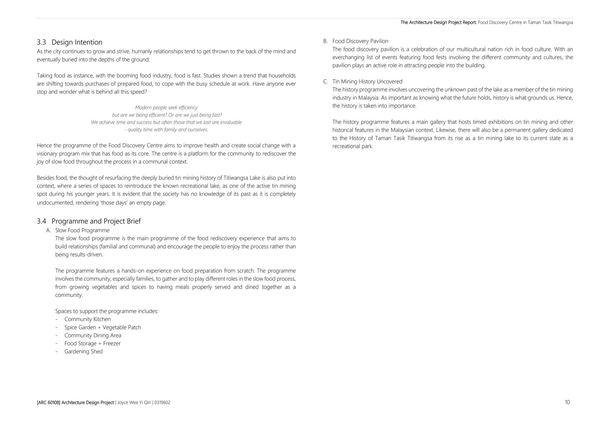 The Architecture Design Project Report: Food Discovery Centre in Taman Tasik Titiwangsa
[ARC 60108] Architecture Design Project | Joyce Wee Yi Qin | 0319602 10
3.3 Design Intention
As the city continues to grow and strive, humanly relationships tend to get thrown to the back of the mind and
eventually buried into the depths of the ground.
Taking food as instance, with the booming food industry, food is fast. Studies shown a trend that households
are shifting towards purchases of prepared food, to cope with the busy schedule at work. Have anyone ever
stop and wonder what is behind all this speed?
Modern people seek efficiency
but are we being efficient? Or are we just being fast?
We achieve time and success but often those that we lost are invaluable
- quality time with family and ourselves.
Hence the programme of the Food Discovery Centre aims to improve health and create social change with a
visionary program mix that has food as its core. The centre is a platform for the community to rediscover the
joy of slow food throughout the process in a communal context.
Besides food, the thought of resurfacing the deeply buried tin mining history of Titiwangsa Lake is also put into
context, where a series of spaces to reintroduce the known recreational lake, as one of the active tin mining
spot during his younger years. It is evident that the society has no knowledge of its past as it is completely
undocumented, rendering ‘those days’ an empty page.
3.4 Programme and Project Brief
A. Slow Food Programme
The slow food programme is the main programme of the food rediscovery experience that aims to
build relationships (familial and communal) and encourage the people to enjoy the process rather than
being results-driven.
The programme features a hands-on experience on food preparation from scratch. The programme
involves the community, especially families, to gather and to play different roles in the slow food process,
from growing vegetables and spices to having meals properly served and dined together as a
community.
Spaces to support the programme includes:
- Community Kitchen
- Spice Garden + Vegetable Patch
- Community Dining Area
- Food Storage + Freezer
- Gardening Shed
B. Food Discovery Pavilion
The food discovery pavilion is a celebration of our multicultural nation rich in food culture. With an
everchanging list of events featuring food fests involving the different community and cultures, the
pavilion plays an active role in attracting people into the building.
C. Tin Mining History Uncovered
The history programme involves uncovering the unknown past of the lake as a member of the tin mining
industry in Malaysia. As important as knowing what the future holds, history is what grounds us. Hence,
the history is taken into importance.
The history programme features a main gallery that hosts timed exhibitions on tin mining and other
historical features in the Malaysian context. Likewise, there will also be a permanent gallery dedicated
to the History of Taman Tasik Titiwangsa from its rise as a tin mining lake to its current state as a
recreational park.
 