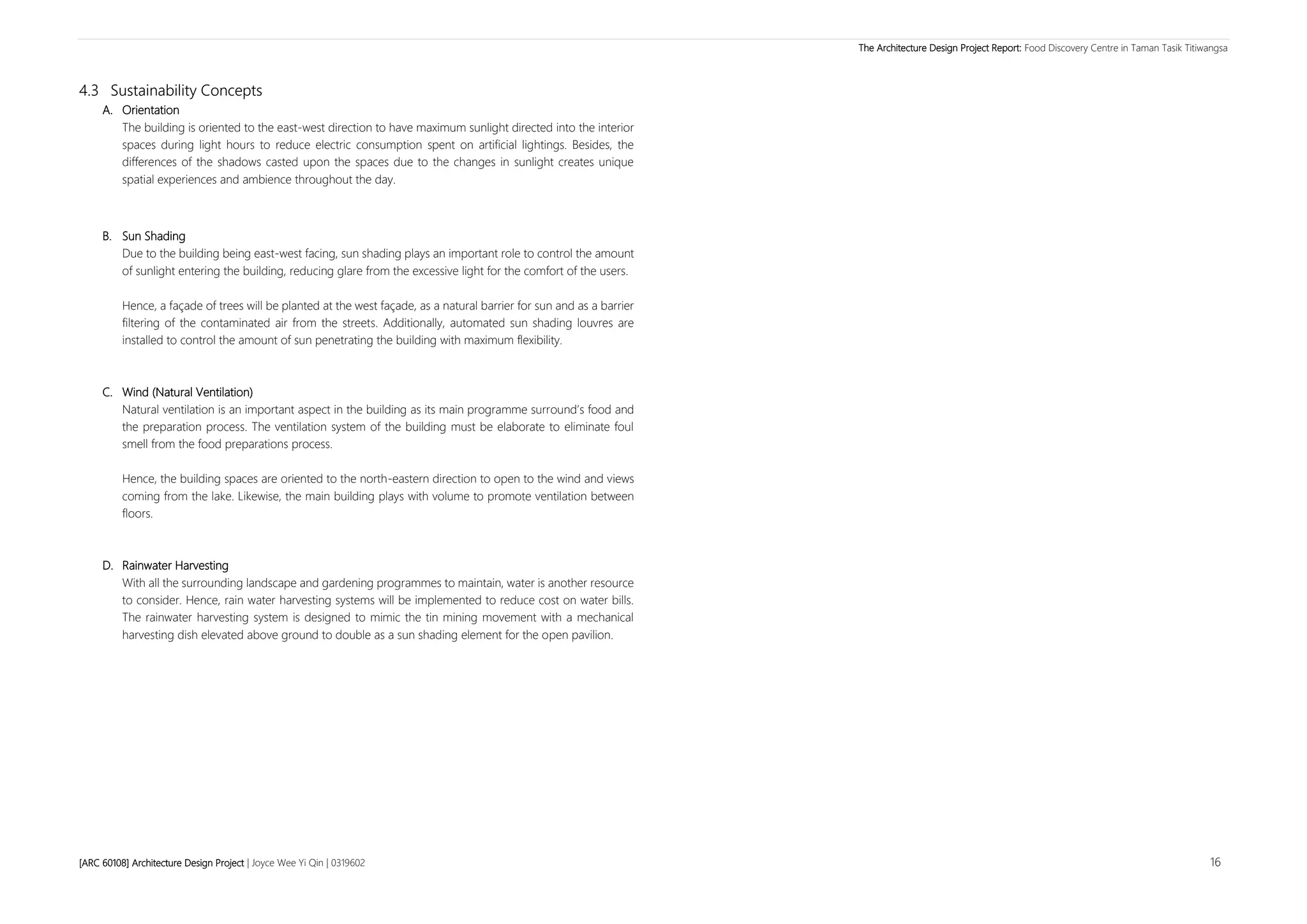 The Architecture Design Project Report: Food Discovery Centre in Taman Tasik Titiwangsa
[ARC 60108] Architecture Design Project | Joyce Wee Yi Qin | 0319602 16
4.3 Sustainability Concepts
A. Orientation
The building is oriented to the east-west direction to have maximum sunlight directed into the interior
spaces during light hours to reduce electric consumption spent on artificial lightings. Besides, the
differences of the shadows casted upon the spaces due to the changes in sunlight creates unique
spatial experiences and ambience throughout the day.
B. Sun Shading
Due to the building being east-west facing, sun shading plays an important role to control the amount
of sunlight entering the building, reducing glare from the excessive light for the comfort of the users.
Hence, a façade of trees will be planted at the west façade, as a natural barrier for sun and as a barrier
filtering of the contaminated air from the streets. Additionally, automated sun shading louvres are
installed to control the amount of sun penetrating the building with maximum flexibility.
C. Wind (Natural Ventilation)
Natural ventilation is an important aspect in the building as its main programme surround’s food and
the preparation process. The ventilation system of the building must be elaborate to eliminate foul
smell from the food preparations process.
Hence, the building spaces are oriented to the north-eastern direction to open to the wind and views
coming from the lake. Likewise, the main building plays with volume to promote ventilation between
floors.
D. Rainwater Harvesting
With all the surrounding landscape and gardening programmes to maintain, water is another resource
to consider. Hence, rain water harvesting systems will be implemented to reduce cost on water bills.
The rainwater harvesting system is designed to mimic the tin mining movement with a mechanical
harvesting dish elevated above ground to double as a sun shading element for the open pavilion.
 