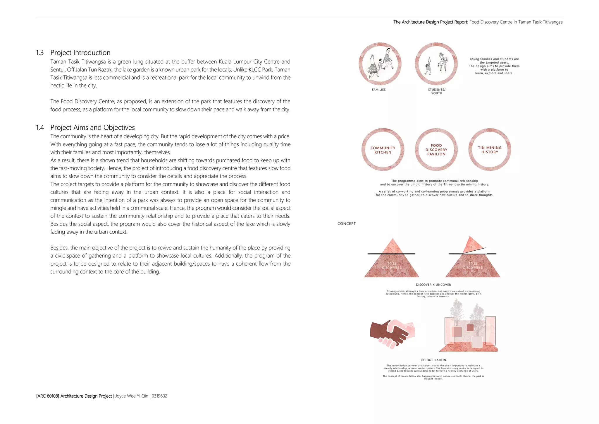 The Architecture Design Project Report: Food Discovery Centre in Taman Tasik Titiwangsa
[ARC 60108] Architecture Design Project | Joyce Wee Yi Qin | 0319602 4
1.3 Project Introduction
Taman Tasik Titiwangsa is a green lung situated at the buffer between Kuala Lumpur City Centre and
Sentul. Off Jalan Tun Razak, the lake garden is a known urban park for the locals. Unlike KLCC Park, Taman
Tasik Titiwangsa is less commercial and is a recreational park for the local community to unwind from the
hectic life in the city.
The Food Discovery Centre, as proposed, is an extension of the park that features the discovery of the
food process, as a platform for the local community to slow down their pace and walk away from the city.
1.4 Project Aims and Objectives
The community is the heart of a developing city. But the rapid development of the city comes with a price.
With everything going at a fast pace, the community tends to lose a lot of things including quality time
with their families and most importantly, themselves.
As a result, there is a shown trend that households are shifting towards purchased food to keep up with
the fast-moving society. Hence, the project of introducing a food discovery centre that features slow food
aims to slow down the community to consider the details and appreciate the process.
The project targets to provide a platform for the community to showcase and discover the different food
cultures that are fading away in the urban context. It is also a place for social interaction and
communication as the intention of a park was always to provide an open space for the community to
mingle and have activities held in a communal scale. Hence, the program would consider the social aspect
of the context to sustain the community relationship and to provide a place that caters to their needs.
Besides the social aspect, the program would also cover the historical aspect of the lake which is slowly
fading away in the urban context.
Besides, the main objective of the project is to revive and sustain the humanity of the place by providing
a civic space of gathering and a platform to showcase local cultures. Additionally, the program of the
project is to be designed to relate to their adjacent building/spaces to have a coherent flow from the
surrounding context to the core of the building.
 