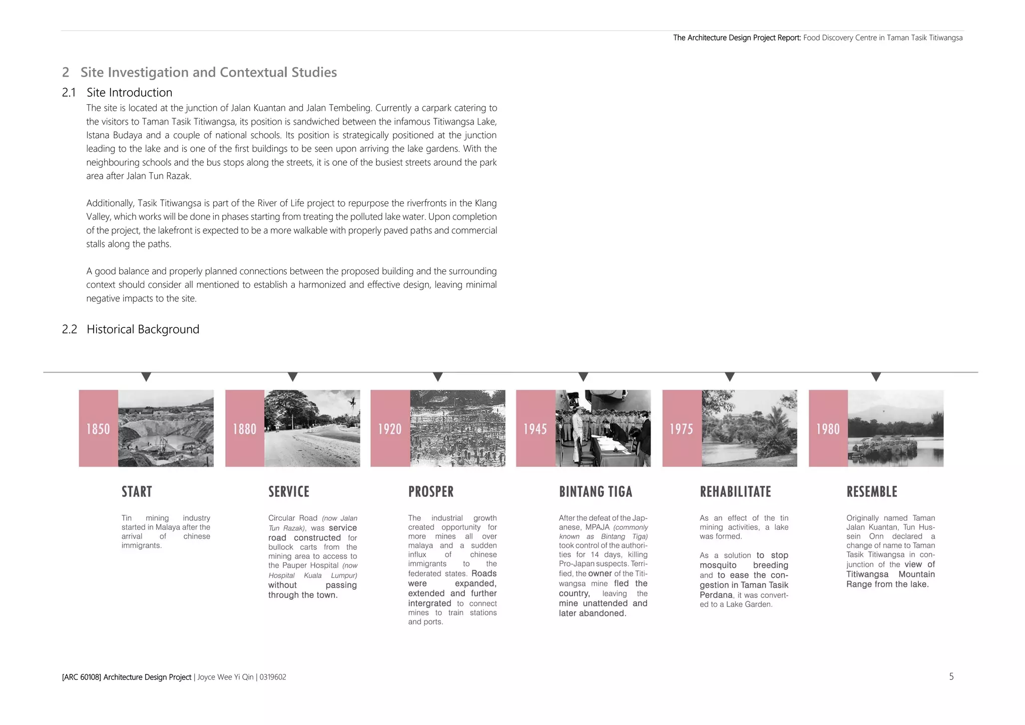 The Architecture Design Project Report: Food Discovery Centre in Taman Tasik Titiwangsa
[ARC 60108] Architecture Design Project | Joyce Wee Yi Qin | 0319602 5
2 Site Investigation and Contextual Studies
2.1 Site Introduction
The site is located at the junction of Jalan Kuantan and Jalan Tembeling. Currently a carpark catering to
the visitors to Taman Tasik Titiwangsa, its position is sandwiched between the infamous Titiwangsa Lake,
Istana Budaya and a couple of national schools. Its position is strategically positioned at the junction
leading to the lake and is one of the first buildings to be seen upon arriving the lake gardens. With the
neighbouring schools and the bus stops along the streets, it is one of the busiest streets around the park
area after Jalan Tun Razak.
Additionally, Tasik Titiwangsa is part of the River of Life project to repurpose the riverfronts in the Klang
Valley, which works will be done in phases starting from treating the polluted lake water. Upon completion
of the project, the lakefront is expected to be a more walkable with properly paved paths and commercial
stalls along the paths.
A good balance and properly planned connections between the proposed building and the surrounding
context should consider all mentioned to establish a harmonized and effective design, leaving minimal
negative impacts to the site.
2.2 Historical Background
 