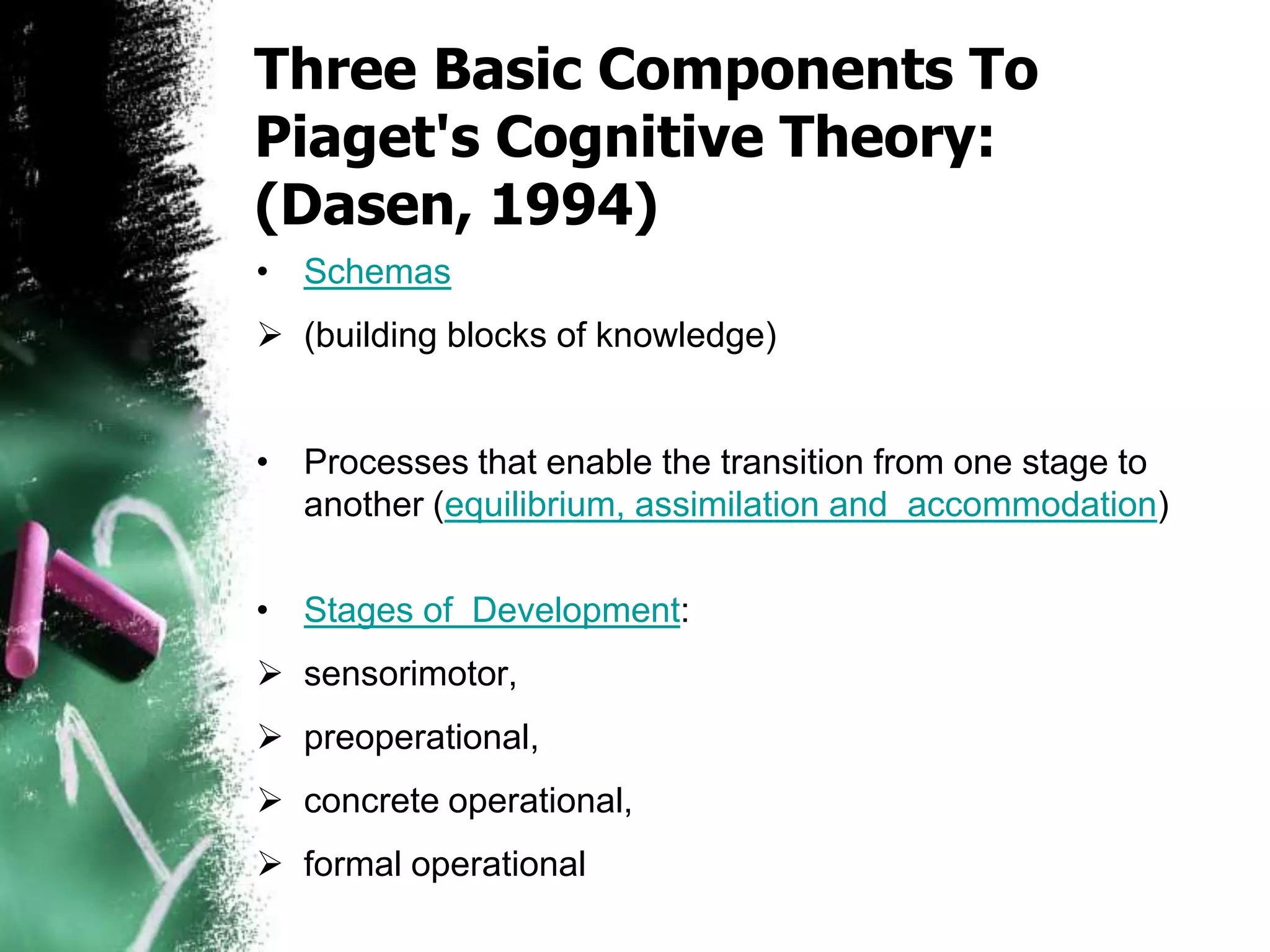 Three Basic Components To
Piaget's Cognitive Theory:
(Dasen, 1994)
• Schemas
 (building blocks of knowledge)
• Processes that enable the transition from one stage to
another (equilibrium, assimilation and accommodation)
• Stages of Development:
 sensorimotor,
 preoperational,
 concrete operational,
 formal operational
 