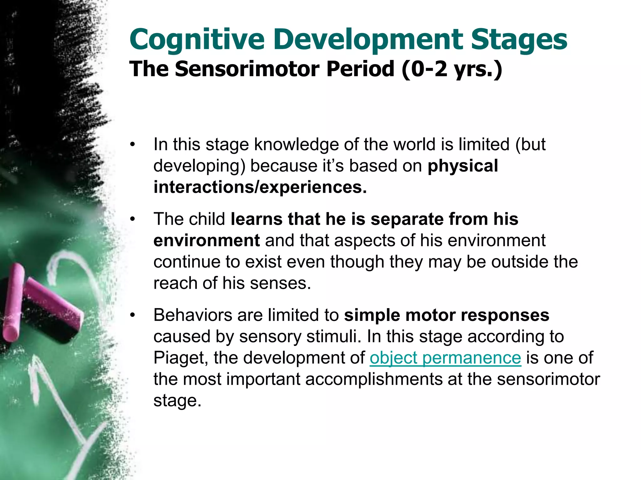 Cognitive Development Stages
The Sensorimotor Period (0-2 yrs.)
• In this stage knowledge of the world is limited (but
developing) because it’s based on physical
interactions/experiences.
• The child learns that he is separate from his
environment and that aspects of his environment
continue to exist even though they may be outside the
reach of his senses.
• Behaviors are limited to simple motor responses
caused by sensory stimuli. In this stage according to
Piaget, the development of object permanence is one of
the most important accomplishments at the sensorimotor
stage.
 
