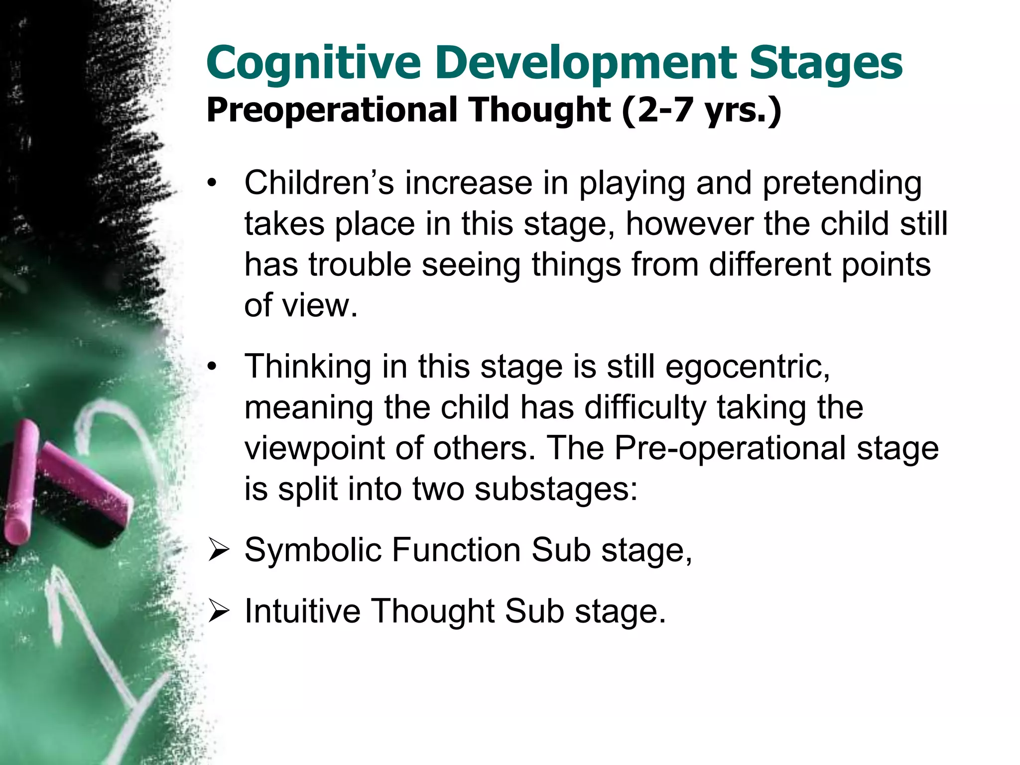 Cognitive Development Stages
Preoperational Thought (2-7 yrs.)
• Children’s increase in playing and pretending
takes place in this stage, however the child still
has trouble seeing things from different points
of view.
• Thinking in this stage is still egocentric,
meaning the child has difficulty taking the
viewpoint of others. The Pre-operational stage
is split into two substages:
 Symbolic Function Sub stage,
 Intuitive Thought Sub stage.
 