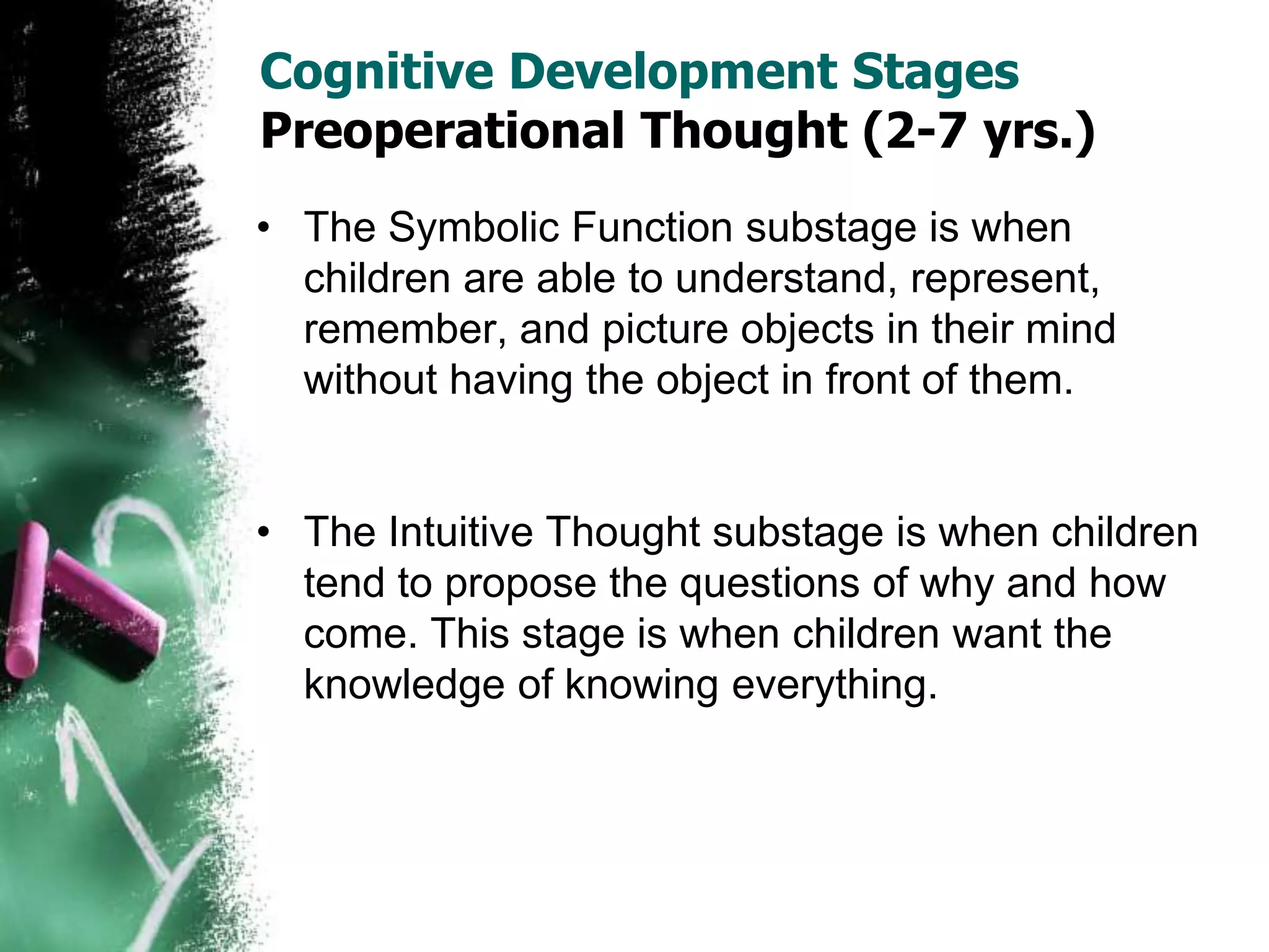 Cognitive Development Stages
Preoperational Thought (2-7 yrs.)
• The Symbolic Function substage is when
children are able to understand, represent,
remember, and picture objects in their mind
without having the object in front of them.
• The Intuitive Thought substage is when children
tend to propose the questions of why and how
come. This stage is when children want the
knowledge of knowing everything.
 